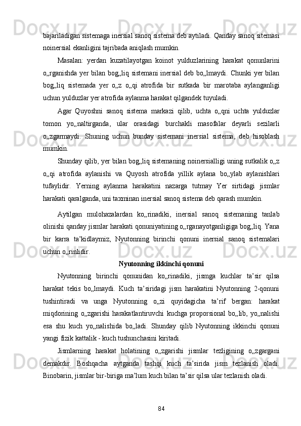 bajariladigan sistemaga inersial sanoq sistema deb aytiladi. Qanday sanoq sitemasi
noinersial ekanligini tajribada aniqlash mumkin.  
Masalan:   yerdan   kuzatilayotgan   koinot   yulduzlarining   harakat   qonunlarini
o„rganishda yer  bilan bog„liq sistemani  inersial  deb bo„lmaydi. Chunki  yer bilan
bog„liq   sistemada   yer   o„z   o„qi   atrofida   bir   sutkada   bir   marotaba   aylanganligi
uchun yulduzlar yer atrofida aylanma harakat qilgandek tuyuladi. 
Agar   Quyoshni   sanoq   sistema   markazi   qilib,   uchta   o„qni   uchta   yulduzlar
tomon   yo„naltirganda,   ular   orasidagi   burchakli   masofalar   deyarli   sezilarli
o„zgarmaydi.   Shuning   uchun   bunday   sistemani   inersial   sistema,   deb   hisoblash
mumkin. 
Shunday qilib, yer bilan bog„liq sistemaning noinersialligi uning sutkalik o„z
o„qi   atrofida   aylanishi   va   Quyosh   atrofida   yillik   aylana   bo„ylab   aylanishlari
tufaylidir.   Yerning   aylanma   harakatini   nazarga   tutmay   Yer   sirtidagi   jismlar
harakati qaralganda, uni taxminan inersial sanoq sistema deb qarash mumkin. 
Aytilgan   mulohazalardan   ko„rinadiki,   inersial   sanoq   sistemaning   tanlab
olinishi qanday jismlar harakati qonuniyatining o„rganayotganligiga bog„liq. Yana
bir   karra   ta’kidlaymiz,   Nyutonning   birinchi   qonuni   inersial   sanoq   sistemalari
uchun o„rinlidir. 
Nyutonning ikkinchi qonuni   
Nyutonning   birinchi   qonunidan   ko„rinadiki,   jismga   kuchlar   ta’sir   qilsa
harakat   tekis   bo„lmaydi.   Kuch   ta’siridagi   jism   harakatini   Nyutonning   2-qonuni
tushintiradi   va   unga   Nyutonning   o„zi   quyidagicha   ta’rif   bergan:   harakat
miqdorining   o„zgarishi   harakatlantiruvchi   kuchga   proporsional   bo„lib,   yo„nalishi
esa   shu   kuch   yo„nalishida   bo„ladi.   Shunday   qilib   Nyutonning   ikkinchi   qonuni
yangi fizik kattalik - kuch tushunchasini kiritadi. 
Jismlarning   harakat   holatining   o„zgarishi   jismlar   tezligining   o„zgargani
demakdir.   Boshqacha   aytganda   tashqi   kuch   ta’sirida   jism   tezlanish   oladi.
Binobarin, jismlar bir-biriga ma’lum kuch bilan ta’sir qilsa ular tezlanish oladi. 
84  
  