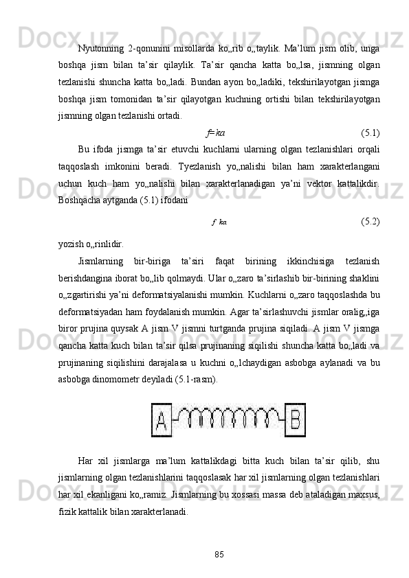 Nyutonning   2-qonunini   misollarda   ko„rib   o„taylik.   Ma’lum   jism   olib,   unga
boshqa   jism   bilan   ta’sir   qilaylik.   Ta’sir   qancha   katta   bo„lsa,   jismning   olgan
tezlanishi   shuncha   katta   bo„ladi.   Bundan   ayon   bo„ladiki,   tekshirilayotgan   jismga
boshqa   jism   tomonidan   ta’sir   qilayotgan   kuchning   ortishi   bilan   tekshirilayotgan
jismning olgan tezlanishi ortadi. 
f=ka             (5.1) 
Bu   ifoda   jismga   ta’sir   etuvchi   kuchlarni   ularning   olgan   tezlanishlari   orqali
taqqoslash   imkonini   beradi.   Tyezlanish   yo„nalishi   bilan   ham   xarakterlangani
uchun   kuch   ham   yo„nalishi   bilan   xarakterlanadigan   ya’ni   vektor   kattalikdir.
Boshqacha aytganda (5.1) ifodani 

f    ka 
    (5.2) 
yozish o„rinlidir. 
Jismlarning   bir-biriga   ta’siri   faqat   birining   ikkinchisiga   tezlanish
berishdangina iborat bo„lib qolmaydi. Ular o„zaro ta’sirlashib bir-birining shaklini
o„zgartirishi ya’ni deformatsiyalanishi mumkin. Kuchlarni o„zaro taqqoslashda bu
deformatsiyadan ham foydalanish mumkin. Agar ta’sirlashuvchi jismlar oralig„iga
biror prujina quysak  A jism  V jismni  turtganda prujina siqiladi. A jism  V jismga
qancha katta kuch  bilan  ta’sir  qilsa  prujinaning siqilishi  shuncha  katta bo„ladi  va
prujinaning   siqilishini   darajalasa   u   kuchni   o„lchaydigan   asbobga   aylanadi   va   bu
asbobga dinomometr deyiladi (5.1-rasm). 
 
 
Har   xil   jismlarga   ma’lum   kattalikdagi   bitta   kuch   bilan   ta’sir   qilib,   shu
jismlarning olgan tezlanishlarini taqqoslasak har xil jismlarning olgan tezlanishlari
har xil ekanligani ko„ramiz.   Jismlarning bu xossasi massa deb ataladigan maxsus,
fizik kattalik bilan xarakterlanadi. 
85  
  