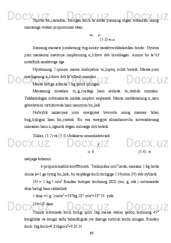 Tajriba   ko„rsatadiki,   berilgan   kuch   ta’sirida   jismning   olgan   tezlanishi   uning
massasiga teskari proporsional ekan. 
m 1 a 2
      (5.3)  m 2  a 1
Jismning massasi jismlarning eng asosiy xarakteristikalaridan biridir. Nyuton
jism   massasini   materiya   miqdorining   o„lchovi   deb   hisoblagan.   Ammo   bu   ta’rif
metafizik xarakterga ega. 
Nyutonning   2-qonuni   massa   mohiyatini   to„liqroq   ochib   beradi.   Massa-jism
inertligining o„lchovi deb ta’riflash mumkin. 
Massa birliga sifatida 1 kg qabul qilingan.  
Massaning   xossalari   to„g„risidagi   ham   alohida   to„xtalish   mumkin.
Yakkalashgan sistemalarda modda miqdori saqlanadi. Massa moddalarning o„zaro
gravitatsion tortishuvida ham namoyon bo„ladi. 
Nisbiylik   nazariyasi   jism   energiyasi   bevosita   uning   massasi   bilan
bog„liqligini   ham   ko„rsatadi.   Bu   esa   energiya   almashinuvchi   sistemalarning
massalari ham o„zgaradi degan xulosaga olib keladi. 
Xullas, (5.2) va (5.3) ifodalarni umumlashtirsak 
 f
a    k           (5.4)   m
natijaga kelamiz. 
k -proporsionallik koeffitsienti. Tezlanishni m\s 2
 larda, massani 1 kg larda 
olinsa k=1 ga tyeng bo„ladi, bu vaqtdaga kuch birligiga 1 Nyuton (N) deb aytiladi. 
1N   =   1   kg.1   m\s 2
  Bundan   tashqari   kuchning   SGS   (sm,   g,   sek.)   sistemasida
dina birligi ham ishlatiladi. 
1 dina =1 g. 1sm\s 2
 =10 -3
kg.10 -2
 m\s 2
=10 -5
 N  yoki
1N=10 5
 dina. 
Texnik   sistemada   kuch   birligi   qilib   1kg   massa   etalon   qadoq   toshining   45°
kenglikda va dengiz sathi balandligida yer shariga tortilish kuchi olingan. Bunday
kuch 1kg kuch=9,81kg m\s 2
=9,81 N 
86  
  