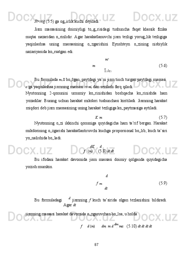 R=mg  (5.5) ga og„irlik kuchi deyiladi. 
Jism   massasining   doimiyligi   to„g„risidagi   tushuncha   faqat   klassik   fizika
nuqtai   nazaridan   o„rinlidir.   Agar   harakatlanuvchi   jism   tezligi   yorug„lik   tezligiga
yaqinlashsa   uning   massasining   o„zgarishini   Eynshteyn   o„zining   nisbiylik
nazariyasida ko„rsatgan edi. 
m 0
m 
        (5.6) 
1 2  / c 2
Bu formulada  m
0  0  bo„lgan, paytdagi ya’ni jism tinch turgan paytdagi massasi.
c  ga yaqinlashsa jismning massasi  m  m
0  dan sezilarli farq qiladi. 
Nyutonning   2-qonunini   umumiy   ko„rinishidan   boshqacha   ko„rinishda   ham
yozadilar.   Buning   uchun   harakat   mikdori   tushunchasi   kiritiladi.   Jismning   harakat
miqdori deb jism massasining uning harakat tezligiga ko„paytmasiga aytiladi. 
K    m 
          (5.7) 
Nyutonning   o„zi   ikkinchi   qonuniga   quyidagicha   ham   ta’rif   bergan.   Harakat
mikdorining o„zgarishi harakatlantiruvchi kuchga proporsional bo„lib, kuch ta’siri
yo„nalishida bo„ladi. 
dK d
f      ( m )      (5.8)  dt dt
Bu   ifodani   harakat   davomida   jism   massasi   doimiy   qolganda   quyidagicha
yozish mumkin. 
d 
f 
  m           (5.9) 
dt
Bu   formuladagi   d 
  jismning   f   kuch   ta’sirida   olgan   tezlanishini   bildiradi.
Agar  dt
jismning massasi harakat davomida o„zgaruvchan bo„lsa, u holda  
f    d  ( m )    dm    m d 
  dm
  ma    (5.10)  dt dt dt dt
87  
  