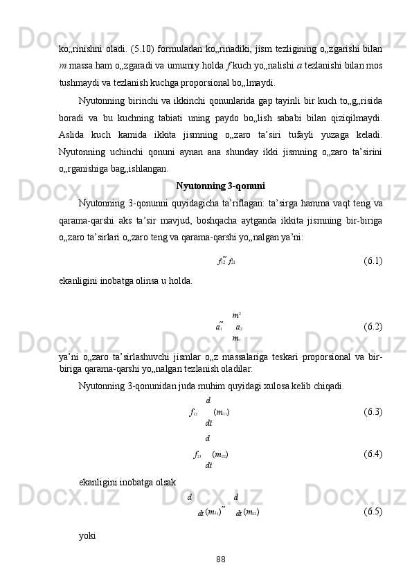 ko„rinishni  oladi. (5.10) formuladan ko„rinadiki, jism  tezligining o„zgarishi bilan
m  massa ham o„zgaradi va umumiy holda  f  kuch yo„nalishi  a  tezlanishi bilan mos
tushmaydi va tezlanish kuchga proporsional bo„lmaydi. 
Nyutonning birinchi va ikkinchi qonunlarida gap tayinli bir kuch to„g„risida
boradi   va   bu   kuchning   tabiati   uning   paydo   bo„lish   sababi   bilan   qiziqilmaydi.
Aslida   kuch   kamida   ikkita   jismning   o„zaro   ta’siri   tufayli   yuzaga   keladi.
Nyutonning   uchinchi   qonuni   aynan   ana   shunday   ikki   jismning   o„zaro   ta’sirini
o„rganishiga bag„ishlangan. 
Nyutonning 3-qonuni  
Nyutonning  3-qonunni  quyidagicha   ta’riflagan:  ta’sirga  hamma  vaqt   teng  va
qarama-qarshi   aks   ta’sir   mavjud,   boshqacha   aytganda   ikkita   jismning   bir-biriga
o„zaro ta’sirlari o„zaro teng va qarama-qarshi yo„nalgan ya’ni: 
f 12    f 21            (6.1) 
ekanligini inobatga olinsa u holda. 
 
m 2
a
1  
  a
2           (6.2) 
m
1
ya’ni   o„zaro   ta’sirlashuvchi   jismlar   o„z   massalariga   teskari   proporsional   va   bir-
biriga qarama-qarshi yo„nalgan tezlanish oladilar. 
Nyutonning 3-qonunidan juda muhim quyidagi xulosa kelib chiqadi. 
d
f
12   ( m
1 
1 )            (6.3) 
dt 
d
f
21    ( m
2 
2 )           (6.4) 
dt
ekanligini inobatga olsak 
d d
dt  ( m 1 
1 )     
dt  ( m
2 
2 )         (6.5) 
yoki 
88  
  