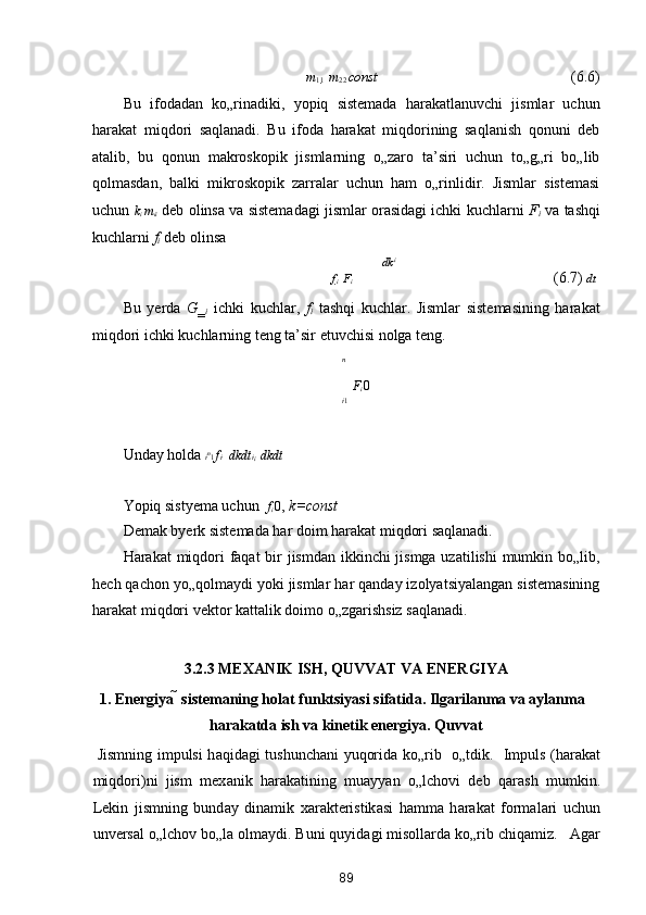 m
1 
1    m
2 
2  const          (6.6) 
Bu   ifodadan   ko„rinadiki,   yopiq   sistemada   harakatlanuvchi   jismlar   uchun
harakat   miqdori   saqlanadi.   Bu   ifoda   harakat   miqdorining   saqlanish   qonuni   deb
atalib,   bu   qonun   makroskopik   jismlarning   o„zaro   ta’siri   uchun   to„g„ri   bo„lib
qolmasdan,   balki   mikroskopik   zarralar   uchun   ham   o„rinlidir.   Jismlar   sistemasi
uchun  k
i   m
i 
i  deb olinsa va sistemadagi jismlar orasidagi ichki kuchlarni   F
i  va tashqi
kuchlarni  f
i  deb olinsa  
dk i
f
i    F
i            (6.7)  dt
Bu   yerda   G‗
i   ichki   kuchlar,   f
i   tashqi   kuchlar.   Jismlar   sistemasining   harakat
miqdori ichki kuchlarning teng ta’sir etuvchisi nolga teng. 
n
F
i  0  
i 1
Unday holda  i n
1  f i    dkdt i
i    dkdt  

Yopiq sistyema uchun    f
i  0 ,  k=const 
Demak byerk sistemada har doim harakat miqdori saqlanadi. 
Harakat miqdori  faqat  bir jismdan ikkinchi jismga uzatilishi  mumkin bo„lib,
hech qachon yo„qolmaydi yoki jismlar har qanday izolyatsiyalangan sistemasining
harakat miqdori vektor kattalik doimo o„zgarishsiz saqlanadi. 
 
3.2.3 MEX А NIK ISH, QUVV А T V А  ENERGIYA 
1. Energiya   sistem а ning hol а t funktsiyasi sif а tid а . Ilg а ril а nm а  v а   а yl а nm а  
h а r а k а td а  ish v а  kinetik energiya. Quvv а t 
  Jismning impulsi h а qid а gi tushunch а ni yuqorid а   ko„rib   o„tdik.   Impuls (h а r а k а t
miqdori)ni   jism   mex а nik   h а r а k а tining   mu а yyan   o„lchovi   deb   q а r а sh   mumkin.
Lekin   jismning   bund а y   din а mik   x а r а kteristik а si   h а mm а   h а r а k а t   form а l а ri   uchun
unvers а l o„lchov bo„l а  olm а ydi. Buni quyid а gi misoll а rd а  ko„rib chiq а miz.    А g а r
89  
  