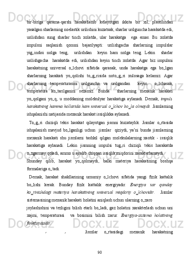 bir-birig а   q а r а m а -q а rshi   h а r а k а tl а nib   kel а yotg а n   ikkit а   bir   xil,   pl а stilind а n
yas а lg а n sh а rl а rning noel а stik urilishini kuz а ts а k, sh а rl а r urilgunch а  h а r а k а td а  edi,
urilishd а n   sung   sh а rl а r   tinch   xol а td а ,   ul а r   h а r а k а tg а     eg а   em а s.   Bu   xol а td а
impulsni   s а ql а nish   qonuni   b а j а rilyapti:   urilishg а ch а   sh а rl а rning   impulsl а r
yig„indisi   nolg а   teng,     urilishd а n     keyin   h а m   nolg а   teng.   Lekin     sh а rl а r
urilishg а ch а     h а r а k а td а   edi,   urilishd а n   keyin   tinch   xol а td а .   А g а r   biz   impulsni
h а r а k а tning   univers а l   o„lchovi   sif а tid а   q а r а s а k,   und а   h а r а k а tg а   eg а   bo„lg а n
sh а rl а rning   h а r а k а ti   yo„qolishi   to„g„risid а   noto„g„ri   xulos а g а   kel а miz.   А g а r
sh а rl а rning   temper а tur а sini   urilgunch а   v а   urilg а nd а n     keyin     o„lch а s а k,
temper а tur а   ko„t а rilg а nini   sez а miz.   Bund а     sh а rl а rning   mex а nik   h а r а k а ti
yo„qolg а ni   yo„q,   u   modd а ning   molekulyar   h а r а k а tig а   а yl а n а di.   Dem а k,   impuls
h а r а k а tning h а mm а   holl а rid а   h а m univers а l  o‗lchov bo‗l а   olm а ydi.   Jisml а rning
ishq а l а nishi n а tij а sid а  mex а nik h а r а k а t issiqlikk а   а yl а n а di. 
  To„g„ri   chiziqli   tekis   h а r а k а t   qil а yotg а n   jismni   kuz а t а ylik.   Jisml а r   o„rt а sid а
ishq а l а nish   m а vjud   bo„lg а nligi   uchun     jisml а r     qiziydi,   ya’ni   bund а   jisml а rning
mex а nik   h а r а k а ti   shu   jisml а rni   t а shkil   qilg а n   molekul а l а rning   x а otik   -   issiqlik
h а r а k а tig а   а yl а n а di.   Lekin   jismning   impulsi   tug„ri   chiziqli   tekis   h а r а k а td а
o„zg а rm а y qol а di,  а mmo u  а jr а lib chiqq а n issiqlik miqdorini x а r а kterl а m а ydi. 
Shund а y   qilib,   h а r а k а t   yo„qolm а ydi,   b а lki   m а teriya   h а r а k а tining   boshq а
form а l а rig а  o„t а di. 
  Dem а k,   h а r а k а t   sh а kll а rining   umumiy   o„lchovi   sif а tid а   yangi   fizik   k а tt а lik
bo„lishi   ker а k.   Bund а y   fizik   k а tt а lik   energiyadir.   Energiya   x а r   q а nd а y
ko‗rinishd а gi   m а teriya   h а r а k а tining   univers а l   miqdoriy   o‗lchovidir.     Jisml а r
sistem а sining mex а nik h а r а k а ti hol а tini  а niql а sh uchun ul а rning o„z а ro 
joyl а shishini   v а   tezligini   bilish   et а rli  bo„l а di,  g а z  hol а tini   x а r а kterl а sh  uchun  uni
x а jmi,   temper а tur а si     v а   bosimini   bilish   z а rur.   Energiya-sistem а   hol а tining
funktsiyasidir. 
  F
 
F 
    Jisml а r  o„rt а sid а gi  mex а nik  h а r а k а tning 
90  
  