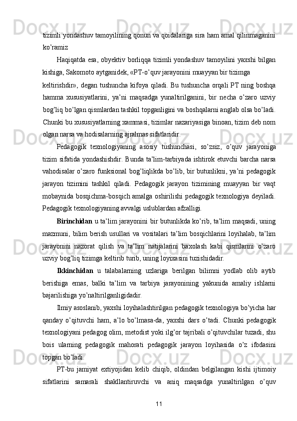 tizimli yondashuv tamoyilining qonun va qoidalariga sira ham amal qilinmaganini
ko’ramiz 
Haqiqatda esa,  obyektiv borliqqa tizimli  yondashuv tamoyilini yaxshi  bilgan
kishiga, Sakomoto aytganidek, «PT-o’quv jarayonini muayyan bir tizimga 
keltirishdir», degan tushuncha  kifoya qiladi. Bu tushuncha  orqali PT ning boshqa
hamma   xususiyatlarini,   ya’ni   maqsadga   yunaltirilganini,   bir   necha   o’zaro   uzviy
bog’liq bo’lgan qismlardan tashkil topganligini va boshqalarni anglab olsa bo’ladi.
Chunki bu xususiyatlarning xammasi, tizimlar nazariyasiga binoan, tizim deb nom
olgan narsa va hodisalarning ajralmas sifatlaridir. 
Pedagogik   texnologiyaning   asosiy   tushunchasi,   so’zsiz,   o’quv   jarayoniga
tizim sifatida yondashishdir. Bunda ta’lim-tarbiyada ishtirok etuvchi barcha narsa
vahodisalar  o’zaro funksional  bog’liqlikda bo’lib, bir  butunlikni, ya’ni  pedagogik
jarayon   tizimini   tashkil   qiladi.   Pedagogik   jarayon   tizimining   muayyan   bir   vaqt
mobaynida bosqichma-bosqich amalga oshirilishi pedagogik texnologiya deyiladi.
Pedagogik texnologiyaning avvalgi uslublardan afzalligi.  
Birinchidan   u ta’lim jarayonini bir butunlikda ko’rib, ta’lim maqsadi, uning
mazmuni,  bilim   berish   usullari   va  vositalari   ta’lim   bosqichlarini   loyihalab,   ta’lim
jarayonini   nazorat   qilish   va   ta’lim   natijalarini   baxolash   kabi   qismlarini   o’zaro
uzviy bog’liq tizimga keltirib turib, uning loyixasini tuzishidadir. 
Ikkinchidan   u   talabalarning   uzlariga   berilgan   bilimni   yodlab   olib   aytib
berishiga   emas,   balki   ta’lim   va   tarbiya   jarayonining   yakunida   amaliy   ishlarni
bajarilishiga yo’naltirilganligidadir. 
Ilmiy asoslanib, yaxshi loyihalashtirilgan pedagogik texnologiya bo’yicha har
qanday   o’qituvchi   ham,   a’lo   bo’lmasa-da,   yaxshi   dars   o’tadi.   Chunki   pedagogik
texnologiyani pedagog olim, metodist yoki ilg’or tajribali o’qituvchilar tuzadi, shu
bois   ularning   pedagogik   mahorati   pedagogik   jarayon   loyihasida   o’z   ifodasini
topgan bo’ladi. 
PT-bu   jamiyat   extiyojidan   kelib   chiqib,   oldindan   belgilangan   kishi   ijtimoiy
sifatlarini   samarali   shakllantiruvchi   va   aniq   maqsadga   yunaltirilgan   o’quv
11  
  