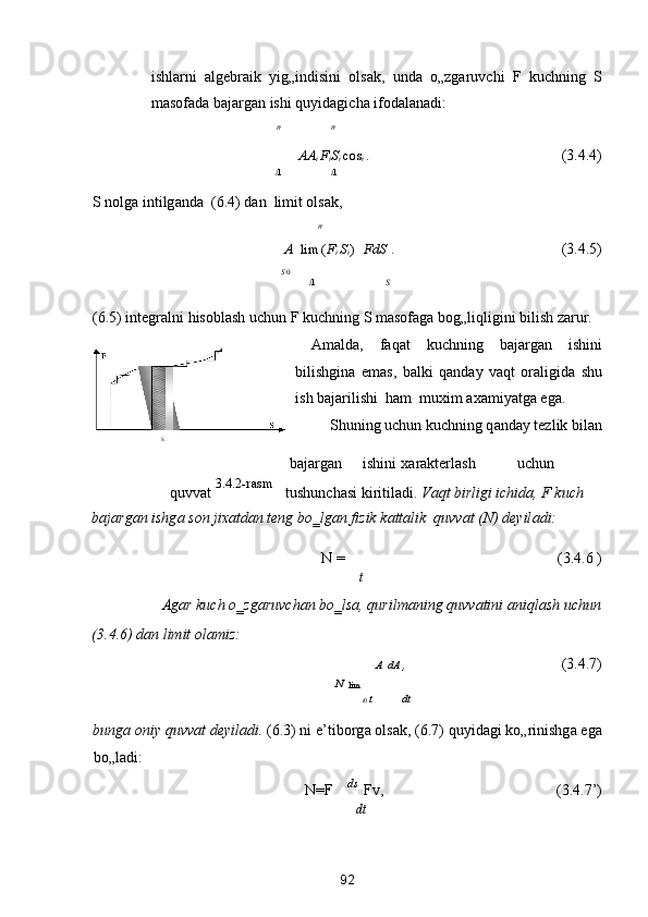 ishlаrni   аlgebrаik   yig„indisini   olsаk,   undа   o„zgаruvchi   F   kuchning   S
mаsofаdа bаjаrgаn ishi quyidаgichа ifodаlаnаdi: 
n n
А A
i  F
i S
i  cos 
i  .          (3.4.4) 
i 1 i 1
S nolg а  intilg а nd а   (6.4) d а n  limit ols а k, 
n   
A   
lim
  ( F
i  S
i  )    F
dS  .       (3.4.5) 
S  0
i 1 S
(6.5) integr а lni hisobl а sh uchun F
 kuchning S m а sof а g а  bog„liqligini bilish z а rur. 
  А m а ld а ,   f а q а t   kuchning   b а j а rg а n   ishini
bilishgin а   em а s,   b а lki   q а nd а y   v а qt   or а ligid а   shu
ish b а j а rilishi  h а m  muxim  а x а miyatg а  eg а . 
Shuning uchun kuchning q а nd а y tezlik bil а n 
  S  
 
 b а j а rg а n  ishini  x а r а kterl а sh  uchun  
quvv а t  3.4.2-rasm 
tushunch а si kiritil а di.  V а qt birligi ichid а , F kuch 
b а j а rg а n ishg а  son jix а td а n teng bo‗lg а n fizik k а tt а lik  quvv а t (N) deyil а di: 
N =  
          (3.4.6 ) 
t
  А g а r kuch o‗zg а ruvch а n bo‗ls а , qurilm а ning quvv а tini  а niql а sh uchun 
(3.4.6) d а n limit ol а miz: 
A dA  ,            (3.4.7) 
N 
  lim 
t 0  t dt
bung а  oniy quvv а t deyil а di.  (6.3) ni e’tiborg а  ols а k, (6.7) quyid а gi ko„rinishg а  eg а
bo„l а di: 
N=F
  ds 
  F
v,               (3.4.7’) 
dt
92  
  