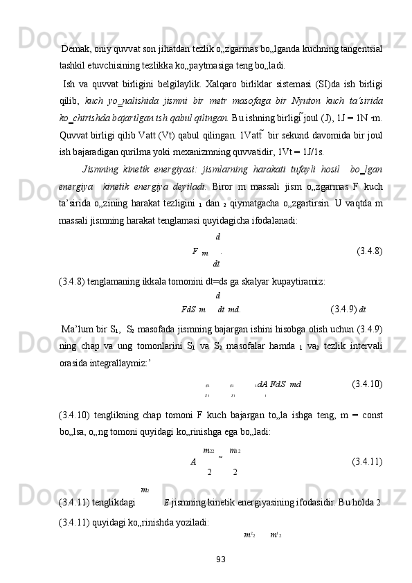  Dem а k, oniy quvv а t son jih а td а n tezlik o„zg а rm а s bo„lg а nd а  kuchning t а ngentsi а l
t а shkil etuvchisining tezlikk а  ko„p а ytm а sig а  teng bo„l а di. 
  Ish   v а   quvv а t   birligini   belgil а ylik.   X а lq а ro   birlikl а r   sistem а si   (SI)d а   ish   birligi
qilib,   kuch   yo‗n а lishid а   jismni   bir   metr   m а sof а g а   bir   Nyuton   kuch   t а ‘sirid а
ko‗chirishd а  b а j а rilg а n ish q а bul qiling а n.  Bu ishning birligi  joul (J), 1J = 1N ∙m.
Quvv а t birligi qilib V а tt (Vt) q а bul qiling а n. 1V а tt     bir sekund d а vomid а   bir joul
ish b а j а r а dig а n qurilm а  yoki mex а nizmning quvv а tidir, 1Vt = 1J/1s.  
Jismning   kinetik   energiyasi:   jisml а rning   h а r а k а ti   tuf а yli   hosil     bo‗lg а n
energiya     kinetik   energiya   deyil а di.   Biror   m   m а ss а li   jism   o„zg а rm а s   F   kuch
t а ’sirid а   o„zining   h а r а k а t   tezligini   
1   d а n   
2   qiym а tg а ch а   o„zg а rtirsin.   U   v а qtd а   m
m а ss а li jismning h а r а k а t tengl а m а si quyid а gich а  ifod а l а n а di: 
d 
F 
  m  .                          (3.4.8) 
dt
(3.4.8) tengl а m а ning ikk а l а  tomonini  dt=ds g а  sk а lyar kup а ytir а miz: 
d 
FdS    m  dt    m d
.         (3.4.9)  dt
  M а ’lum bir S
1 ,   S
2   m а sof а d а   jismning b а j а rg а n ishini hisobg а   olish uchun (3.4.9)
ning   ch а p   v а   ung   tomonl а rini   S
1   v а   S
2   m а sof а l а r   h а md а   
1   v а 
2   tezlik   interv а li
or а sid а  integr а ll а ymiz:’ 
s 2 s 2 2  dA   FdS    m d              (3.4.10) 
s 1 s 1 1
(3.4.10)   tenglikning   ch а p   tomoni   F   kuch   b а j а rg а n   to„l а   ishg а   teng,   m   =   const
bo„ls а , o„ng tomoni quyid а gi ko„rinishg а  eg а  bo„l а di: 
m 22 m 12
A                (3.4.11) 
2 2
m 2
(3.4.11) tenglikd а gi 
E  jismning kinetik energiyasining ifod а sidir. Bu hold а   2
(3.4.11) quyid а gi ko„rinishd а  yozil а di: 
m 2
2 m 1
2
93  
  