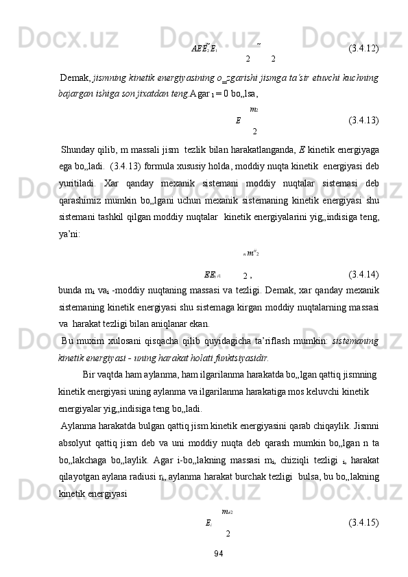 A E E
2  E
1            (3.4.12) 
2 2
 Dem а k,  jismning kinetik energiyasining o‗zg а rishi jismg а  t а ‘sir etuvchi kuchning
b а j а rg а n ishig а  son jix а td а n teng. А g а r  
1  = 0 bo„ls а , 
m 2
E                (3.4.13) 
2
 Shund а y qilib, m m а ss а li jism    tezlik bil а n h а r а k а tl а ng а nd а ,  E  kinetik energiyag а
eg а  bo„l а di.  (3.4.13) formul а  xususiy hold а , moddiy nuqt а  kinetik  energiyasi deb
yuritil а di.   X а r   q а nd а y   mex а nik   sistem а ni   moddiy   nuqt а l а r   sistem а si   deb
q а r а shimiz   mumkin   bo„lg а ni   uchun   mex а nik   sistem а ning   kinetik   energiyasi   shu
sistem а ni t а shkil qilg а n moddiy nuqt а l а r   kinetik energiyal а rini yig„indisig а   teng,
ya’ni: 
n  m i
i
2
E E
i  
i 1 
2  ,            (3.4.14) 
bund а   m
i   v а 
i   -moddiy   nuqt а ning   m а ss а si   v а   tezligi.   Dem а k,   x а r   q а nd а y   mex а nik
sistem а ning kinetik energiyasi shu sistem а g а   kirg а n moddiy nuqt а l а rning m а ss а si
v а   h а r а k а t tezligi bil а n  а niql а n а r ek а n. 
  Bu   muxim   xulos а ni   qisq а ch а   qilib   quyid а gich а   t а ’rifl а sh   mumkin:   sistem а ning
kinetik energiyasi - uning h а r а k а t hol а ti funktsiyasidir. 
  Bir v а qtd а  h а m  а yl а nm а , h а m ilg а ril а nm а  h а r а k а td а  bo„lg а n q а ttiq jismning 
kinetik energiyasi uning  а yl а nm а  v а  ilg а ril а nm а  h а r а k а tig а  mos keluvchi kinetik 
energiyal а r yig„indisig а  teng bo„l а di. 
  А yl а nm а  h а r а k а td а  bulg а n q а ttiq jism kinetik energiyasini q а r а b chiq а ylik. Jismni
а bsolyut   q а ttiq   jism   deb   v а   uni   moddiy   nuqt а   deb   q а r а sh   mumkin   bo„lg а n   n   t а
bo„l а kch а g а   bo„l а ylik.   А g а r   i-bo„l а kning   m а ss а si   m
i ,   chiziqli   tezligi   
i ,   h а r а k а t
qil а yotg а n  а yl а n а  r а diusi r
i ,  а yl а nm а  h а r а k а t burch а k tezligi   buls а , bu bo„l а kning
kinetik energiyasi  
m i i 2
E
i             (3.4.15) 
2
94  
  