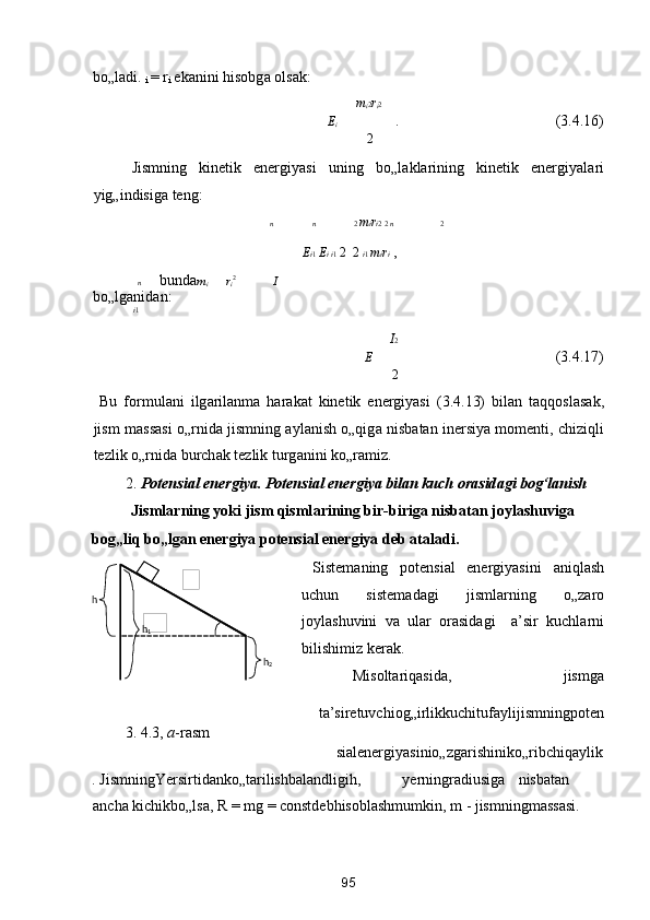 bo„l а di.  
i  =  r
i  ek а nini hisobg а  ols а k: 
m
i 2 r
i 2
E
i    .        (3.4.16) 
2
  Jismning   kinetik   energiyasi   uning   bo„l а kl а rining   kinetik   energiyal а ri
yig„indisig а  teng: 
n n 2  m i r i 2  2  n 2
E i 1  E i  i 1   2    2  i 1  m i r i  , 
n   bund а m
i   r
i 2  
  I
bo„lg а nid а n: 
i 1
I 2
E           (3.4.17) 
2
  Bu   formul а ni   ilg а ril а nm а   h а r а k а t   kinetik   energiyasi   (3.4.13)   bil а n   t а qqosl а s а k,
jism m а ss а si o„rnid а   jismning   а yl а nish o„qig а   nisb а t а n inersiya momenti, chiziqli
tezlik o„rnid а  burch а k tezlik turg а nini ko„r а miz.  
2. Potensi а l energiya. Potensi а l energiya bil а n kuch or а sid а gi bog‘l а nish 
Jisml а rning yoki jism qisml а rining bir-birig а  nisb а t а n joyl а shuvig а  
bog„liq bo„lg а n energiya potensi а l energiya deb  а t а l а di. 
  Sistem а ning   potensi а l   energiyasini   а niql а sh
uchun   sistem а d а gi   jisml а rning   o„z а ro
joyl а shuvini   v а   ul а r   or а sid а gi     а ’sir   kuchl а rni
bilishimiz ker а k. 
  Misoltаriqаsidа,  jismgа 
 
tа’siretuvchiog„irlikkuchitufаylijismningpoten
3. 4.3,  а -rаsm 
siаlenergiyasinio„zgаrishiniko„ribchiqаylik
. JismningYersirtidаnko„tаrilishbаlаndligih,  yerningrаdiusigа  nisbаtаn 
аnchа kichikbo„lsа, R = mg = constdebhisoblаshmumkin, m - jismningmаssаsi. 
95  
  
h  
2
 
 
   
 
 
h
1
    
h
  