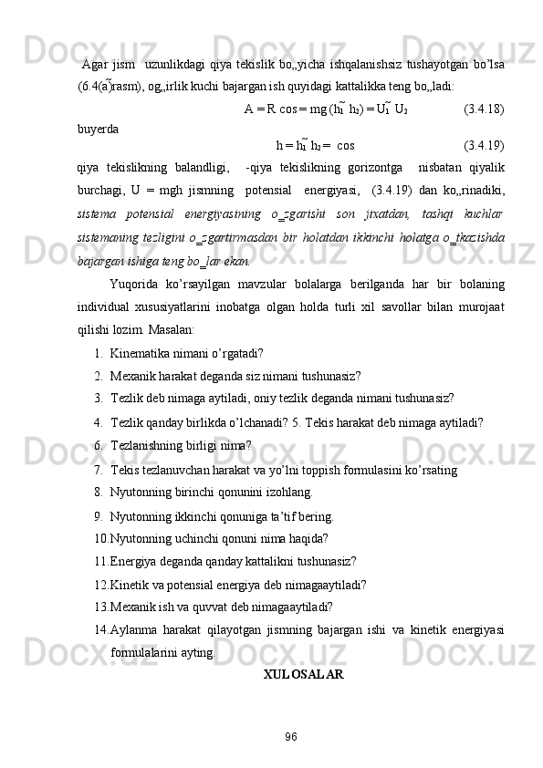   Аgаr   jism     uzunlikdаgi   qiya   tekislik   bo„yichа   ishqаlаnishsiz   tushаyotgаn   bo’lsа
(6.4(а) rаsm), og„irlik kuchi bаjаrgаn ish quyidаgi kаttаlikkа teng bo„lаdi: 
A = R  cos  = mg (h
1   h
2 ) = U
1   U
2     (3.4.18) 
buyerd а  
h = h
1   h
2  =   cos       (3.4.19) 
qiya   tekislikning   b а l а ndligi,     -qiya   tekislikning   gorizontg а     nisb а t а n   qiyalik
burch а gi,   U   =   mgh   jismning     potensi а l     energiyasi,     (3.4.19)   d а n   ko„rin а diki,
sistem а   potensi а l   energiyasining   o‗zg а rishi   son   jix а td а n,   t а shqi   kuchl а r
sistem а ning   tezligini   o‗zg а rtirm а sd а n   bir   hol а td а n   ikkinchi   hol а tg а   o‗tk а zishd а
b а j а rg а n ishig а  teng bo‗l а r ek а n. 
Yuqorida   ko’rsayilgan   mavzular   bolalarga   berilganda   har   bir   bolaning
individual   xususiyatlarini   inobatga   olgan   holda   turli   xil   savollar   bilan   murojaat
qilishi lozim.  Masalan: 
1. Kinematika nimani o’rgatadi? 
2. Mexanik harakat deganda siz nimani tushunasiz? 
3. Tezlik deb nimaga aytiladi, oniy tezlik deganda nimani tushunasiz? 
4. Tezlik qanday birlikda o’lchanadi? 5.   Tekis harakat deb nimaga aytiladi? 
6. Tezlanishning birligi nima? 
7. Tekis tezlanuvchan harakat va yo’lni toppish formulasini ko’rsating 
8. Nyutonning birinchi qonunini izohlang. 
9. Nyutonning ikkinchi qonuniga ta’tif bering. 
10. Nyutonning uchinchi qonuni nima haqida? 
11. Energiya deg а nd а  q а nd а y k а tt а likni tushun а siz? 
12. Kinetik v а  potensi а l energiya deb nim а g аа ytil а di? 
13. Mex а nik ish v а  quvv а t deb nim а g аа ytil а di? 
14. А yl а nm а   h а r а k а t   qil а yotg а n   jismning   b а j а rg а n   ishi   v а   kinetik   energiyasi
formul а l а rini  а yting. 
XULOSALAR 
96  
  