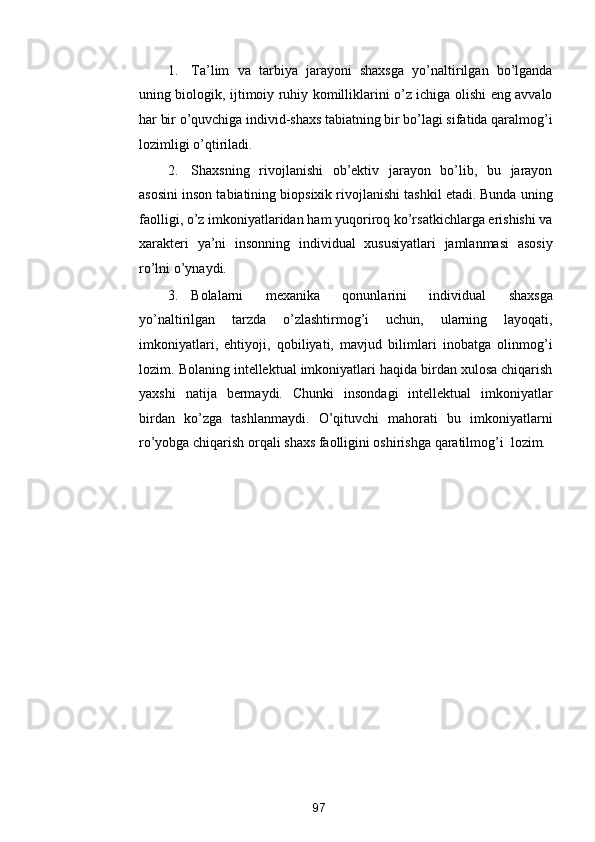 1. Ta’lim   va   tarbiya   jarayoni   shaxsga   yo’naltirilgan   bo’lganda
uning biologik, ijtimoiy ruhiy komilliklarini o’z ichiga olishi eng avvalo
har bir o’quvchiga individ-shaxs tabiatning bir bo’lagi sifatida qaralmog’i
lozimligi o’qtiriladi. 
2. Shaxsning   rivojlanishi   ob’ektiv   jarayon   bo’lib,   bu   jarayon
asosini inson tabiatining biopsixik rivojlanishi tashkil etadi. Bunda uning
faolligi, o’z imkoniyatlaridan ham yuqoriroq ko’rsatkichlarga erishishi va
xarakteri   ya’ni   insonning   individual   xususiyatlari   jamlanmasi   asosiy
ro’lni o’ynaydi. 
3. Bolalarni   mexanika   qonunlarini   individual   shaxsga
yo’naltirilgan   tarzda   o’zlashtirmog’i   uchun,   ularning   layoqati,
imkoniyatlari,   ehtiyoji,   qobiliyati,   mavjud   bilimlari   inobatga   olinmog’i
lozim.  Bolaning intellektual imkoniyatlari haqida birdan xulosa chiqarish
yaxshi   natija   bermaydi.   Chunki   insondagi   intellektual   imkoniyatlar
birdan   ko’zga   tashlanmaydi.   O’qituvchi   mahorati   bu   imkoniyatlarni
ro’yobga chiqarish orqali shaxs faolligini oshirishga qaratilmog’i  lozim. 
 
 
 
 
 
 
 
 
 
 
 
 
 
 
97  
  