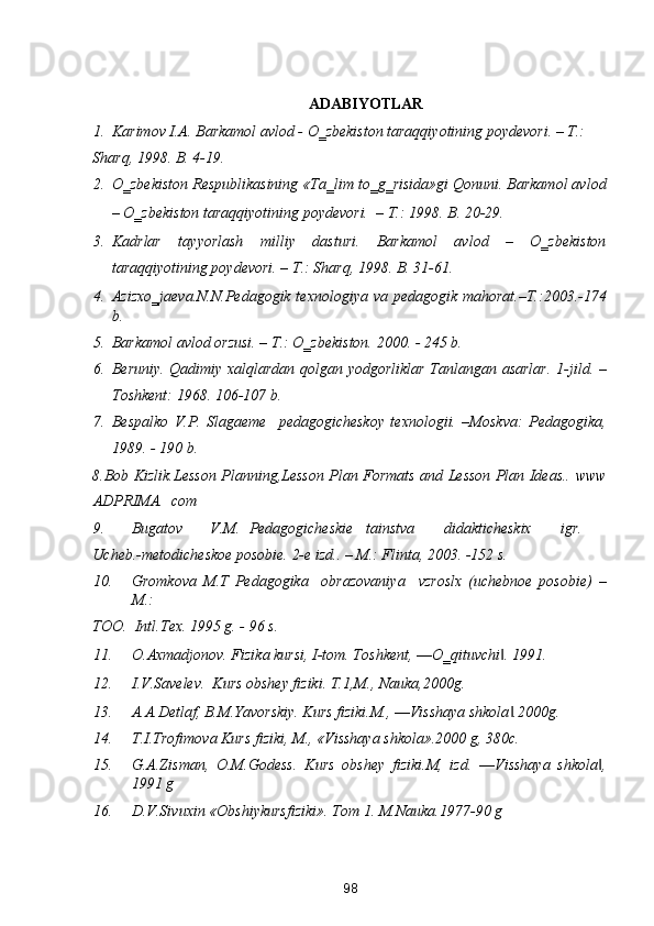  
ADABIYOTLAR 
1. Karimov I.A. Barkamol avlod - O‗zbekiston taraqqiyotining poydevori. – T.:  
Sharq, 1998. B. 4-19.  
2. O‗zbekiston Respublikasining «Ta‗lim to‗g‗risida»gi Qonuni. Barkamol avlod
– O‗zbekiston taraqqiyotining poydevori.   – T.: 1998. B. 20-29. 
3. Kadrlar   tayyorlash   milliy   dasturi.   Barkamol   avlod   –   O‗zbekiston
taraqqiyotining poydevori. – T.: Sharq, 1998.  B. 31-61. 
4. Azizxo‗jaeva.N.N.Pedagogik  texnologiya va pedagogik mahorat.–T.:2003.-174
b. 
5. Barkamol avlod orzusi. – T.: O‗zbekiston.  2000. - 245 b. 
6. Beruniy. Qadimiy xalqlardan qolgan yodgorliklar Tanlangan asarlar.   1-jild. –
Toshkent: 1968. 106-107 b. 
7. Bespalko   V.P.   Slagaeme     pedagogicheskoy   texnologii.   –Moskva:   Pedagogika,
1989. - 190 b. 
8.Bob Kizlik.Lesson Planning,Lesson Plan Formats and Lesson Plan Ideas..   www
ADPRIMA.  com 
9. Bugatov  V.M.  Pedagogicheskie  tainstva  didakticheskix  igr. 
Ucheb.-metodicheskoe posobie. 2-e izd.. – M.: Flinta, 2003. -152 s.  
10. Gromkova   M.T   Pedagogika     obrazovaniya     vzroslx   (uchebnoe   posobie)   –
M.: 
TOO.  Intl.Tex. 1995 g. - 96 s. 
11. O. А xm а djonov. Fizik а  kursi, I-tom.  Toshkent, ―O‗qituvchi . 1991.   ‖
12. I.V.S а velev.  Kurs obshey fiziki.  T.1,M., Nаukа,2000g. 
13. А.А.Detlаf, B.M.Yavorskiy. Kurs fiziki.M., ―Visshаya shkolа .2000g. 
‖
14. T.I.Trofimovа Kurs fiziki, M., «Visshаya shkolа».2000 g, 380c. 
15. G.А.Zismаn,   O.M.Godess.   Kurs   obshey   fiziki.M,   izd.   ―Visshаya   shkolа ,	
‖
1991 g 
16. D.V.Sivuxin «Obshiykursfiziki». Tom 1.  M.Nаukа.1977-90 g 
98  
  