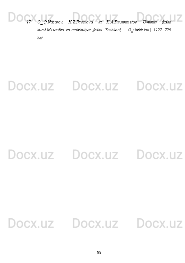 17. O‗.Q.Nаzаrov,   H.Z.Ikromovа   vа   K.А.Tursunmetov.   Umumiy   fizikа
kursi.Mexаnikа   vа   molekulyar   fizikа.   Toshkent,   ―O‗zbekiston ,   1992,   279‖
bet  
99  
  