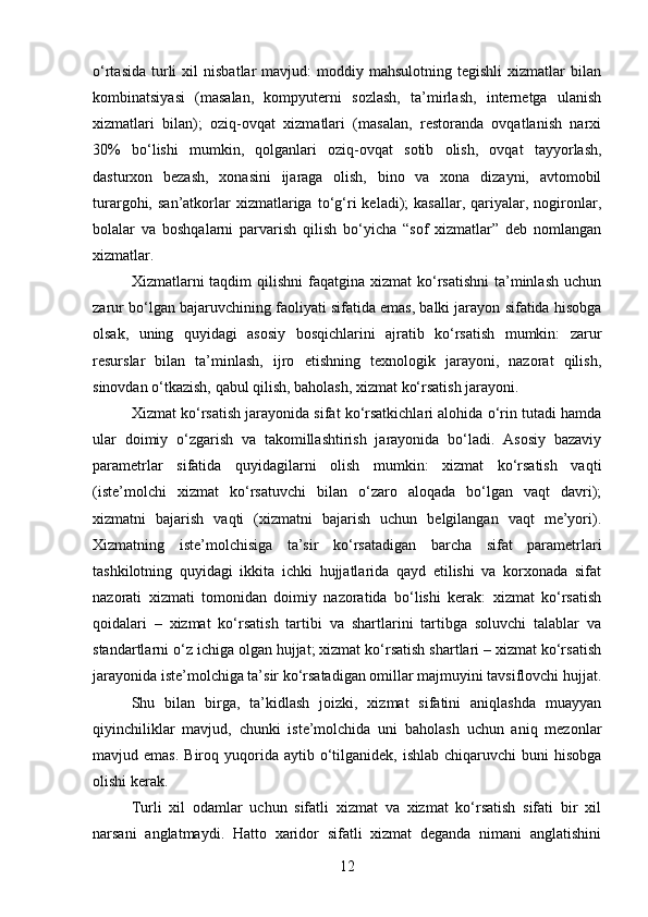 o‘rtasida   turli   xil   nisbatlar   mavjud:   moddiy  mahsulotning  tegishli  xizmatlar  bilan
kombinatsiyasi   (masalan,   kompyuterni   sozlash,   ta’mirlash,   internetga   ulanish
xizmatlari   bilan);   oziq-ovqat   xizmatlari   (masalan,   restoranda   ovqatlanish   narxi
30%   bo‘lishi   mumkin,   qolganlari   oziq-ovqat   sotib   olish,   ovqat   tayyorlash,
dasturxon   bezash,   xonasini   ijaraga   olish,   bino   va   xona   dizayni,   avtomobil
turargohi,  san’atkorlar   xizmatlariga   to‘g‘ri   keladi);   kasallar,   qariyalar,  nogironlar,
bolalar   va   boshqalarni   parvarish   qilish   bo‘yicha   “sof   xizmatlar”   deb   nomlangan
xizmatlar.
Xizmatlarni  taqdim  qilishni  faqatgina  xizmat  ko‘rsatishni   ta’minlash  uchun
zarur bo‘lgan bajaruvchining faoliyati sifatida emas, balki jarayon sifatida hisobga
olsak,   uning   quyidagi   asosiy   bosqichlarini   ajratib   ko‘rsatish   mumkin:   zarur
resurslar   bilan   ta’minlash,   ijro   etishning   texnologik   jarayoni,   nazorat   qilish,
sinovdan o‘tkazish, qabul qilish, baholash, xizmat ko‘rsatish jarayoni.
Xizmat ko‘rsatish jarayonida sifat ko‘rsatkichlari alohida o‘rin tutadi hamda
ular   doimiy   o‘zgarish   va   takomillashtirish   jarayonida   bo‘ladi.   Asosiy   bazaviy
parametrlar   sifatida   quyidagilarni   olish   mumkin:   xizmat   ko‘rsatish   vaqti
(iste’molchi   xizmat   ko‘rsatuvchi   bilan   o‘zaro   aloqada   bo‘lgan   vaqt   davri);
xizmatni   bajarish   vaqti   (xizmatni   bajarish   uchun   belgilangan   vaqt   me’yori).
Xizmatning   iste’molchisiga   ta’sir   ko‘rsatadigan   barcha   sifat   parametrlari
tashkilotning   quyidagi   ikkita   ichki   hujjatlarida   qayd   etilishi   va   korxonada   sifat
nazorati   xizmati   tomonidan   doimiy   nazoratida   bo‘lishi   kerak:   xizmat   ko‘rsatish
qoidalari   –   xizmat   ko‘rsatish   tartibi   va   shartlarini   tartibga   soluvchi   talablar   va
standartlarni o‘z ichiga olgan hujjat; xizmat ko‘rsatish shartlari – xizmat ko‘rsatish
jarayonida iste’molchiga ta’sir ko‘rsatadigan omillar majmuyini tavsiflovchi hujjat.
Shu   bilan   birga,   ta’kidlash   joizki,   xizmat   sifatini   aniqlashda   muayyan
qiyinchiliklar   mavjud,   chunki   iste’molchida   uni   baholash   uchun   aniq   mezonlar
mavjud emas.   Biroq  yuqorida  aytib  o‘tilganidek,  ishlab  chiqaruvchi  buni   hisobga
olishi kerak.
Turli   xil   odamlar   uchun   sifatli   xizmat   va   xizmat   ko‘rsatish   sifati   bir   xil
narsani   anglatmaydi.   Hatto   xaridor   sifatli   xizmat   deganda   nimani   anglatishini
12 