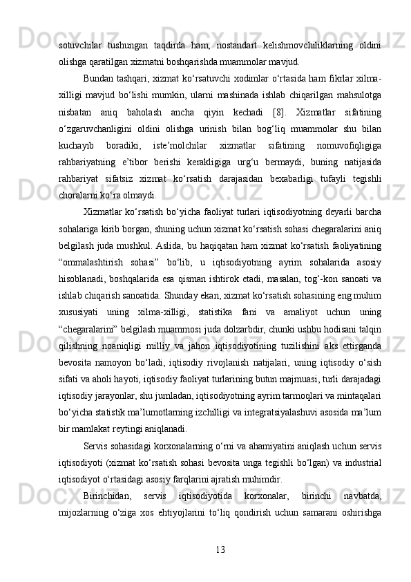 sotuvchilar   tushungan   taqdirda   ham,   nostandart   kelishmovchiliklarning   oldini
olishga qaratilgan xizmatni boshqarishda muammolar mavjud.
Bundan tashqari, xizmat ko‘rsatuvchi  xodimlar o‘rtasida ham fikrlar xilma-
xilligi   mavjud   bo‘lishi   mumkin,   ularni   mashinada   ishlab   chiqarilgan   mahsulotga
nisbatan   aniq   baholash   ancha   qiyin   kechadi   [8].   Xizmatlar   sifatining
o‘zgaruvchanligini   oldini   olishga   urinish   bilan   bog‘liq   muammolar   shu   bilan
kuchayib   boradiki,   iste’molchilar   xizmatlar   sifatining   nomuvofiqligiga
rahbariyatning   e’tibor   berishi   kerakligiga   urg‘u   bermaydi,   buning   natijasida
rahbariyat   sifatsiz   xizmat   ko‘rsatish   darajasidan   bexabarligi   tufayli   tegishli
choralarni ko‘ra olmaydi.
Xizmatlar ko‘rsatish  bo‘yicha faoliyat turlari  iqtisodiyotning deyarli  barcha
sohalariga kirib borgan, shuning uchun xizmat ko‘rsatish sohasi chegaralarini aniq
belgilash juda mushkul. Aslida, bu haqiqatan ham xizmat  ko‘rsatish  faoliyatining
“ommalashtirish   sohasi”   bo‘lib,   u   iqtisodiyotning   ayrim   sohalarida   asosiy
hisoblanadi,   boshqalarida   esa   qisman   ishtirok  etadi,   masalan,   tog‘-kon  sanoati   va
ishlab chiqarish sanoatida. Shunday ekan, xizmat ko‘rsatish sohasining eng muhim
xususiyati   uning   xilma-xilligi,   statistika   fani   va   amaliyot   uchun   uning
“chegaralarini” belgilash muammosi juda dolzarbdir, chunki ushbu hodisani talqin
qilishning   noaniqligi   milliy   va   jahon   iqtisodiyotining   tuzilishini   aks   ettirganda
bevosita   namoyon   bo‘ladi,   iqtisodiy   rivojlanish   natijalari,   uning   iqtisodiy   o‘sish
sifati va aholi hayoti, iqtisodiy faoliyat turlarining butun majmuasi, turli darajadagi
iqtisodiy jarayonlar, shu jumladan, iqtisodiyotning ayrim tarmoqlari va mintaqalari
bo‘yicha statistik ma’lumotlarning izchilligi va integratsiyalashuvi asosida ma’lum
bir mamlakat reytingi aniqlanadi. 
Servis sohasidagi korxonalarning o‘rni va ahamiyatini aniqlash uchun servis
iqtisodiyoti (xizmat ko‘rsatish sohasi  bevosita unga tegishli bo‘lgan) va industrial
iqtisodiyot o‘rtasidagi asosiy farqlarini ajratish muhimdir.
Birinchidan,   servis   iqtisodiyotida   korxonalar,   birinchi   navbatda,
mijozlarning   o‘ziga   xos   ehtiyojlarini   to‘liq   qondirish   uchun   samarani   oshirishga
13 
