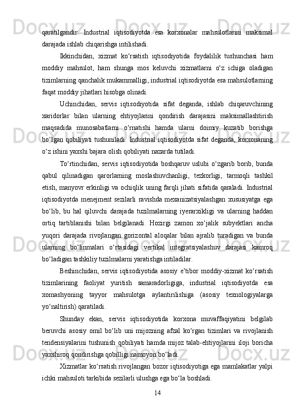 qaratilgandir.   Industrial   iqtisodiyotda   esa   korxonalar   mahsulotlarini   maksimal
darajada ishlab chiqarishga intilishadi.
Ikkinchidan,   xizmat   ko‘rsatish   iqtisodiyotida   foydalilik   tushunchasi   ham
moddiy   mahsulot,   ham   shunga   mos   keluvchi   xizmatlarni   o‘z   ichiga   oladigan
tizimlarning qanchalik mukammalligi, industrial iqtisodiyotda esa mahsulotlarning
faqat moddiy jihatlari hisobga olinadi.
Uchinchidan,   servis   iqtisodiyotida   sifat   deganda,   ishlab   chiqaruvchining
xaridorlar   bilan   ularning   ehtiyojlarini   qondirish   darajasini   maksimallashtirish
maqsadida   munosabatlarni   o‘rnatishi   hamda   ularni   doimiy   kuzatib   borishga
bo‘lgan qobiliyati  tushuniladi. Industrial  iqtisodiyotda sifat  deganda, korxonaning
o‘z ishini yaxshi bajara olish qobiliyati nazarda tutiladi.
To‘rtinchidan,   servis   iqtisodiyotida   boshqaruv   uslubi   o‘zgarib  borib,  bunda
qabul   qilinadigan   qarorlarning   moslashuvchanligi,   tezkorligi,   tarmoqli   tashkil
etish, manyovr erkinligi va ochiqlik uning farqli jihati sifatida qaraladi. Industrial
iqtisodiyotda   menejment   sezilarli   ravishda   mexanizatsiyalashgan   xususiyatga   ega
bo‘lib,   bu   hal   qiluvchi   darajada   tuzilmalarning   iyerarxikligi   va   ularning   haddan
ortiq   tartiblanishi   bilan   belgilanadi.   Hozirgi   zamon   xo‘jalik   subyektlari   ancha
yuqori   darajada   rivojlangan   gorizontal   aloqalar   bilan   ajralib   turadigan   va   bunda
ularning   bo‘linmalari   o‘rtasidagi   vertikal   integratsiyalashuv   darajasi   kamroq
bo‘ladigan tashkiliy tuzilmalarni yaratishga intiladilar.
Beshinchidan,   servis  iqtisodiyotida  asosiy   e’tibor   moddiy-xizmat   ko‘rsatish
tizimlarining   faoliyat   yuritish   samaradorligiga,   industrial   iqtisodiyotda   esa
xomashyoning   tayyor   mahsulotga   aylantirilishiga   (asosiy   texnologiyalarga
yo‘naltirish) qaratiladi.
Shunday   ekan,   servis   iqtisodiyotida   korxona   muvaffaqiyatini   belgilab
beruvchi   asosiy   omil   bo‘lib   uni   mijozning   afzal   ko‘rgan   tizimlari   va   rivojlanish
tendensiyalarini   tushunish   qobiliyati   hamda   mijoz   talab-ehtiyojlarini   iloji   boricha
yaxshiroq qondirishga qobilligi namoyon bo‘ladi.
Xizmatlar ko‘rsatish rivojlangan bozor iqtisodiyotiga ega mamlakatlar yalpi
ichki mahsuloti tarkibida sezilarli ulushga ega bo‘la boshladi.
14 