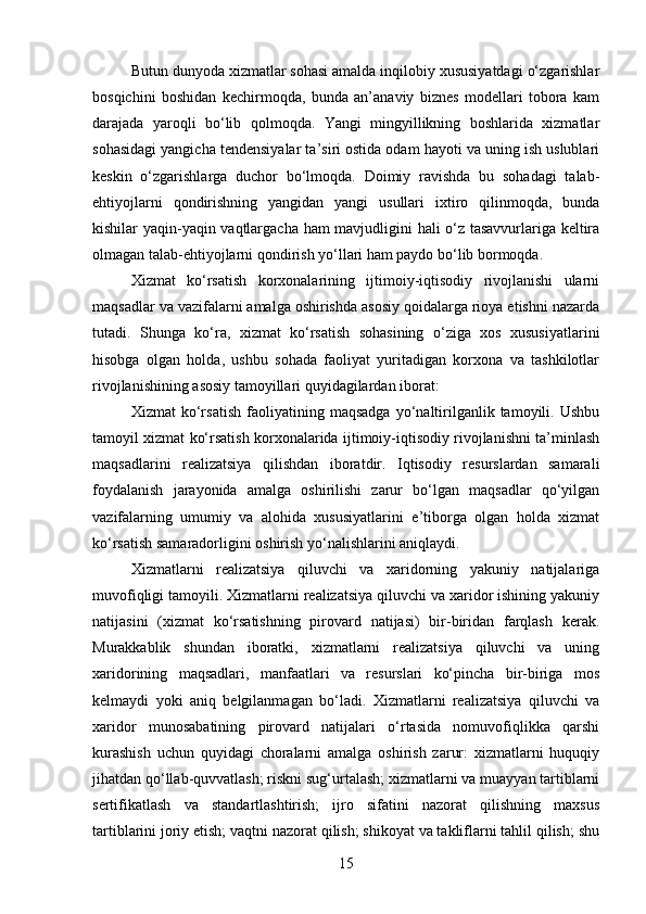 Butun dunyoda xizmatlar sohasi amalda inqilobiy xususiyatdagi o‘zgarishlar
bosqichini   boshidan   kechirmoqda,   bunda   an’anaviy   biznes   modellari   tobora   kam
darajada   yaroqli   bo‘lib   qolmoqda.   Yangi   mingyillikning   boshlarida   xizmatlar
sohasidagi yangicha tendensiyalar ta’siri ostida odam hayoti va uning ish uslublari
keskin   o‘zgarishlarga   duchor   bo‘lmoqda.   Doimiy   ravishda   bu   sohadagi   talab-
ehtiyojlarni   qondirishning   yangidan   yangi   usullari   ixtiro   qilinmoqda,   bunda
kishilar yaqin-yaqin vaqtlargacha ham mavjudligini hali o‘z tasavvurlariga keltira
olmagan talab-ehtiyojlarni qondirish yo‘llari ham paydo bo‘lib bormoqda.
Xizmat   ko‘rsatish   korxonalarining   ijtimoiy-iqtisodiy   rivojlanishi   ularni
maqsadlar va vazifalarni amalga oshirishda asosiy qoidalarga rioya etishni nazarda
tutadi.   Shunga   ko‘ra,   xizmat   ko‘rsatish   sohasining   o‘ziga   xos   xususiyatlarini
hisobga   olgan   holda,   ushbu   sohada   faoliyat   yuritadigan   korxona   va   tashkilotlar
rivojlanishining asosiy tamoyillari quyidagilardan iborat:
Xizmat   ko‘rsatish   faoliyatining   maqsadga   yo‘naltirilganlik   tamoyili.   Ushbu
tamoyil xizmat ko‘rsatish korxonalarida ijtimoiy-iqtisodiy rivojlanishni ta’minlash
maqsadlarini   realizatsiya   qilishdan   iboratdir.   Iqtisodiy   resurslardan   samarali
foydalanish   jarayonida   amalga   oshirilishi   zarur   bo‘lgan   maqsadlar   qo‘yilgan
vazifalarning   umumiy   va   alohida   xususiyatlarini   e’tiborga   olgan   holda   xizmat
ko‘rsatish samaradorligini oshirish yo‘nalishlarini aniqlaydi.
Xizmatlarni   realizatsiya   qiluvchi   va   xaridorning   yakuniy   natijalariga
muvofiqligi tamoyili. Xizmatlarni realizatsiya qiluvchi va xaridor ishining yakuniy
natijasini   (xizmat   ko‘rsatishning   pirovard   natijasi)   bir-biridan   farqlash   kerak.
Murakkablik   shundan   iboratki,   xizmatlarni   realizatsiya   qiluvchi   va   uning
xaridorining   maqsadlari,   manfaatlari   va   resurslari   ko‘pincha   bir-biriga   mos
kelmaydi   yoki   aniq   belgilanmagan   bo‘ladi.   Xizmatlarni   realizatsiya   qiluvchi   va
xaridor   munosabatining   pirovard   natijalari   o‘rtasida   nomuvofiqlikka   qarshi
kurashish   uchun   quyidagi   choralarni   amalga   oshirish   zarur:   xizmatlarni   huquqiy
jihatdan qo‘llab-quvvatlash; riskni sug‘urtalash; xizmatlarni va muayyan tartiblarni
sertifikatlash   va   standartlashtirish;   ijro   sifatini   nazorat   qilishning   maxsus
tartiblarini joriy etish; vaqtni nazorat qilish; shikoyat va takliflarni tahlil qilish; shu
15 