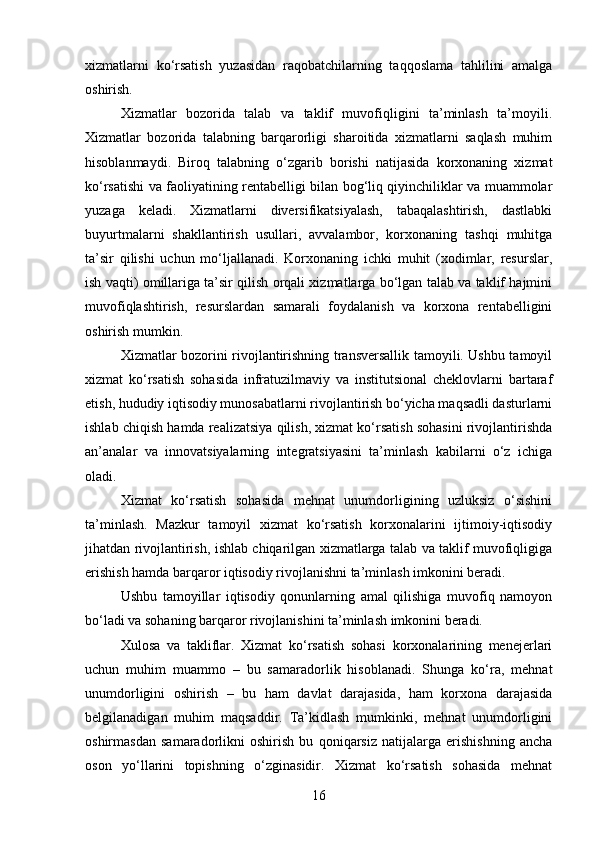 xizmatlarni   ko‘rsatish   yuzasidan   raqobatchilarning   taqqoslama   tahlilini   amalga
oshirish.
Xizmatlar   bozorida   talab   va   taklif   muvofiqligini   ta’minlash   ta’moyili.
Xizmatlar   bozorida   talabning   barqarorligi   sharoitida   xizmatlarni   saqlash   muhim
hisoblanmaydi.   Biroq   talabning   o‘zgarib   borishi   natijasida   korxonaning   xizmat
ko‘rsatishi va faoliyatining rentabelligi bilan bog‘liq qiyinchiliklar va muammolar
yuzaga   keladi.   Xizmatlarni   diversifikatsiyalash,   tabaqalashtirish,   dastlabki
buyurtmalarni   shakllantirish   usullari,   avvalambor,   korxonaning   tashqi   muhitga
ta’sir   qilishi   uchun   mo‘ljallanadi.   Korxonaning   ichki   muhit   (xodimlar,   resurslar,
ish vaqti) omillariga ta’sir qilish orqali xizmatlarga bo‘lgan talab va taklif hajmini
muvofiqlashtirish,   resurslardan   samarali   foydalanish   va   korxona   rentabelligini
oshirish mumkin.
Xizmatlar bozorini rivojlantirishning transversallik tamoyili. Ushbu tamoyil
xizmat   ko‘rsatish   sohasida   infratuzilmaviy   va   institutsional   cheklovlarni   bartaraf
etish, hududiy iqtisodiy munosabatlarni rivojlantirish bo‘yicha maqsadli dasturlarni
ishlab chiqish hamda realizatsiya qilish, xizmat ko‘rsatish sohasini rivojlantirishda
an’analar   va   innovatsiyalarning   integratsiyasini   ta’minlash   kabilarni   o‘z   ichiga
oladi.
Xizmat   ko‘rsatish   sohasida   mehnat   unumdorligining   uzluksiz   o‘sishini
ta’minlash.   Mazkur   tamoyil   xizmat   ko‘rsatish   korxonalarini   ijtimoiy-iqtisodiy
jihatdan rivojlantirish, ishlab chiqarilgan xizmatlarga talab va taklif muvofiqligiga
erishish hamda barqaror iqtisodiy rivojlanishni ta’minlash imkonini beradi.
Ushbu   tamoyillar   iqtisodiy   qonunlarning   amal   qilishiga   muvofiq   namoyon
bo‘ladi va sohaning barqaror rivojlanishini ta’minlash imkonini beradi.
Xulosa   va   takliflar.   Xizmat   ko‘rsatish   sohasi   korxonalarining   menejerlari
uchun   muhim   muammo   –   bu   samaradorlik   hisoblanadi.   Shunga   ko‘ra,   mehnat
unumdorligini   oshirish   –   bu   ham   davlat   darajasida,   ham   korxona   darajasida
belgilanadigan   muhim   maqsaddir.   Ta’kidlash   mumkinki,   mehnat   unumdorligini
oshirmasdan   samaradorlikni   oshirish   bu   qoniqarsiz   natijalarga   erishishning   ancha
oson   yo‘llarini   topishning   o‘zginasidir.   Xizmat   ko‘rsatish   sohasida   mehnat
16 