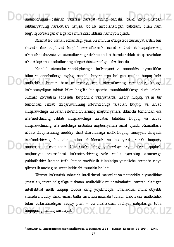 unumdorligini   oshirish   vazifasi   nafaqat   uning   oshishi,   balki   ko‘p   jihatdan
rahbariyatning   harakatlari   natijasi   bo‘lib   hisoblanadigan   baholash   bilan   ham
bog‘liq bo‘ladigan o‘ziga xos murakkabliklarni namoyon qiladi.
Xizmat ko‘rsatish sohasidagi yana bir muhim o‘ziga xos xususiyatlardan biri
shundan   iboratki,   bunda   ko‘plab   xizmatlarni   ko‘rsatish   mulkchilik   huquqlarining
o‘rin   almashuvisiz   va   xizmatlarning   iste’molchilari   hamda   ishlab   chiqaruvchilari
o‘rtasidagi munosabatlarning o‘zgarishisiz amalga oshirilishidir.
Ko‘plab   xizmatlar   moddiylashgan   bo‘lmagani   va   nomoddiy   qiymatliklar
bilan   munosabatlarga   egaligi   sababli   buyumlarga   bo‘lgan   mutlaq   huquq   kabi
mulkchilik   huquqi   ham   an’anaviy,   tipik   xizmatlarning   nomoddiy,   ko‘zga
ko‘rinmaydigan   tabiati   bilan   bog‘liq   bir   qancha   murakkabliklarga   duch   keladi.
Xizmat   ko‘rsatish   sohasida   ko‘pchilik   vaziyatlarda   nisbiy   huquq,   ya’ni   bir
tomondan,   ishlab   chiqaruvchining   iste’molchiga   talablari   huquqi   va   ishlab
chiqaruvchiga   nisbatan   iste’molchilarning   majburiyatlari,   ikkinchi   tomondan   esa
iste’molchining   ishlab   chiqaruvchiga   nisbatan   talablari   huquqi   va   ishlab
chiqaruvchining   iste’molchiga   nisbatan   majburiyatlari   amal   qiladi.   Xizmatlarni
ishlab   chiqarishning   moddiy   shart-sharoitlariga   mulk   huquqi   muayyan   darajada
iste’molchining   huquqlari   bilan   cheklanadi   va   bu   yerda   nozik   huquqiy
munosabatlar   rivojlanadi.   Ular   iste’molchiga   yetkazilgan   ziyon   o‘rnini   qoplash
majburiyati   xizmatlarni   ko‘rsatuvchining   yoki   mulk   egasining   zimmasiga
yuklatilishini   ko‘zda   tutib,   bunda   xavfsizlik   talablariga   yetarlicha   darajada   rioya
qilmaslik anchagina zarar keltirishi mumkin bo‘ladi.
Xizmat  ko‘rsatish  sohasida   intellektual  mahsulot  va  nomoddiy qiymatliklar
(masalan,   tovar   belgisi)ga   nisbatan   mulkchilik   munosabatlarini   qamrab   oladigan
intellektual   mulk   huquqi   tobora   keng   yoyilmoqda.   Intellektual   mulk   obyekti
sifatida moddiy shakl emas, balki mazmun nazarda tutiladi. Lekin uni mulkchilik
bilan   birlashtiradigan   asosiy   jihat   –   bu   intellektual   faoliyat   natijalariga   to‘la
huquqning mutlaq xususiyati 3
.
3
 Маршалл А. Принципы экономической науки / А.Маршалл: В 3 т. – Москва: Прогресс-Т.З. 1984. – 119 с.
17 