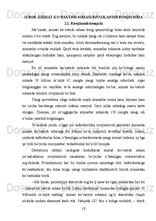 II.BOB. XIZMAT KO RSATISH SOHASI RIVOJLANISH BOSQICHIDAʻ
2.1. Rivojlanish bosqichi
Ma lumki,   xizmat   ko rsatish   sohasi   keng   qamrovliligi   bilan   aholi   hayotida	
ʼ ʻ
muhim o rin tutadi. Eng asosiysi, bu sohada yangi ish o rinlarini kam xarajat bilan
ʻ ʻ
tez muddatda tashkil etish mumkin. Aholi daromadlarining real o sishi esa, avvalo,	
ʻ
xizmatlar rivojida seziladi. Qayd etish kerakki, xizmatlar sohasida ijobiy tajribalar
shakillangan   hududlar   ham,   qoniqarsiz   natijalar   qayd   etilayotgan   hududlar   ham
mavjud.
Bu   yil   xizmatlar   ko rsatish   sohasida   tub   burilish   yili   bo lishiga   zamin	
ʻ ʻ
yaratadigan   yangi   mexanizmlar   joriy   etiladi.   Dastlabki   rejalarga   ko ra,   mazkur	
ʻ
sohada   59   trillion   so mlik   42   mingta   yangi   loyiha   amalga   oshiriladi.   Agar	
ʻ
belgilanggan   bu   vazifalar   to la   amalga   oshiriladigan   bo lsa,   xizmat   ko rsatish	
ʻ ʻ ʻ
sohasida sezilarli rivojlanish bo ladi.
ʻ
Yangi quvvatlarni ishga tushirish orqali xizmatlar sonini ham, hajmini ham
bir   necha   barobarga   oshirish   imkoni   mavjud.   Joriy   yilda   sohadagi   marra   katta
olingan.   Xususan,   yil   so nggigacha   xizmatlar   sohasida   150   mingta   yangi   ish	
ʻ
o rinlar yaratish belgilangan.	
ʻ
Ta kidlash joizki, o tgan yili tadbirkorlikni rivojlantirish dasturlari doirasida	
ʼ ʻ
xizmat   ko rsatish   sohasiga   bir   trillion   so m   imtiyozli   kreditlar   berildi.   Lekin,
ʻ ʻ
joylarda tadbirkorlar bilan o tkazilgan uchrashuvlarda yangi xizmat turlarini yo lga	
ʻ ʻ
qo yish bo yicha murojaatlar, tashabbuslar ko p bo lmoqda.	
ʻ ʻ ʻ ʻ
Davlatimiz   rahbari   raisligida   hududlarda   xizmat   ko rsatish   sohasi	
ʻ
yo nalishlarini   rivojlantirish   masalalari   bo yicha   o tkazilgan   videoselektor	
ʻ ʻ ʻ
yig ilishida,   Prezidentimiz   har   bir   loyiha   ijrosini   nazoratga   olib,   tadbirkorlarga
ʻ
ko maklashish,   shu   bilan   birga,   yangi   loyihalarni   shakllantirib   borish   yuzasidan
ʻ
ko rsatmalar berdi.
ʻ
– Ma lumki, pandemiya sharoitida eng ko p zarar ko rgan sohalardan biri bu	
ʼ ʻ ʻ
– xizmat ko rsatish sohasi bo ldi. Lekin, davlatimiz tomonidan berilgan qariyib 35
ʻ ʻ
trillionlik   so mlik   mablag   xizmat   ko rsatish   sohasini   og ir   sharoitdan   chiqib
ʻ ʻ ʻ ʻ
olishida   muhim   ahamiyat   kasb   etdi.   Natijada   102   foiz   o sishga   erishildi,   –   deydi	
ʻ
19 