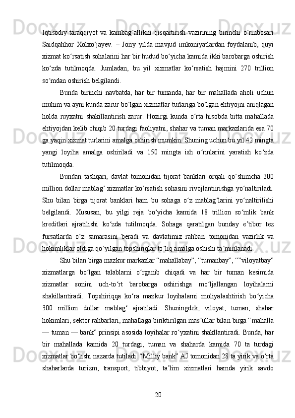 Iqtisodiy   taraqqiyot   va   kambag allikni   qisqartirish   vazirining   birinchi   o rinbosariʻ ʻ
Saidqahhor   Xolxo jayev.   –   Joriy   yilda   mavjud   imkoniyatlardan   foydalanib,   quyi	
ʻ
xizmat ko rsatish sohalarini har bir hudud bo yicha kamida ikki barobarga oshirish	
ʻ ʻ
ko zda   tutilmoqda.   Jumladan,   bu   yil   xizmatlar   ko rsatish   hajmini   270   trillion	
ʻ ʻ
so mdan oshirish belgilandi.
ʻ
Bunda   birinchi   navbatda,   har   bir   tumanda,   har   bir   mahallada   aholi   uchun
muhim va ayni kunda zarur bo lgan xizmatlar turlariga bo lgan ehtiyojni aniqlagan	
ʻ ʻ
holda   ruyxatni   shakillantirish   zarur.   Hozirgi   kunda   o rta   hisobda   bitta   mahallada	
ʻ
ehtiyojdan kelib chiqib 20 turdagi faoliyatni, shahar va tuman markazlarida esa 70
ga yaqin xizmat turlarini amalga oshirish mumkin. Shuning uchun bu yil 42 mingta
yangi   loyiha   amalga   oshiriladi   va   150   mingta   ish   o rinlarini   yaratish   ko zda	
ʻ ʻ
tutilmoqda.
Bundan   tashqari,   davlat   tomonidan   tijorat   banklari   orqali   qo shimcha   300	
ʻ
million dollar mablag  xizmatlar ko rsatish sohasini rivojlantiirishga yo naltiriladi.	
ʻ ʻ ʻ
Shu   bilan   birga   tijorat   banklari   ham   bu   sohaga   o z   mablag larini   yo naltirilishi	
ʻ ʻ ʻ
belgilandi.   Xususan,   bu   yilgi   reja   bo yicha   kamida   18   trillion   so mlik   bank	
ʻ ʻ
kreditlari   ajratilishi   ko zda   tutilmoqda.   Sohaga   qaratilgan   bunday   e tibor   tez	
ʻ ʼ
fursatlarda   o z   samarasini   beradi   va   davlatimiz   rahbari   tomonidan   vazirlik   va	
ʻ
hokimliklar oldiga qo yilgan topshiriqlar to liq amalga oshishi ta minlanadi.	
ʻ ʻ ʼ
Shu bilan birga mazkur markazlar “mahallabay”, “tumanbay”, “”viloyatbay”
xizmatlarga   bo lgan   talablarni   o rganib   chiqadi   va   har   bir   tuman   kesimida	
ʻ ʻ
xizmatlar   sonini   uch-to rt   barobarga   oshirishga   mo ljallangan   loyihalarni	
ʻ ʻ
shakillantiradi.   Topshiriqqa   ko ra   mazkur   loyihalarni   moliyalashtirish   bo yicha	
ʻ ʻ
300   million   dollar   mablag   ajratiladi.   Shuningdek,   viloyat,   tuman,   shahar	
ʻ
hokimlari, sektor rahbarlari, mahallaga biriktirilgan mas ullar bilan birga “mahalla	
ʼ
— tuman — bank” prinsipi asosida loyihalar ro yxatini shakllantiradi. Bunda, har	
ʻ
bir   mahallada   kamida   20   turdagi,   tuman   va   shaharda   kamida   70   ta   turdagi
xizmatlar bo lishi nazarda tutiladi. “Milliy bank” AJ tomonidan 28 ta yirik va o rta	
ʻ ʻ
shaharlarda   turizm,   transport,   tibbiyot,   ta lim   xizmatlari   hamda   yirik   savdo	
ʼ
20 
