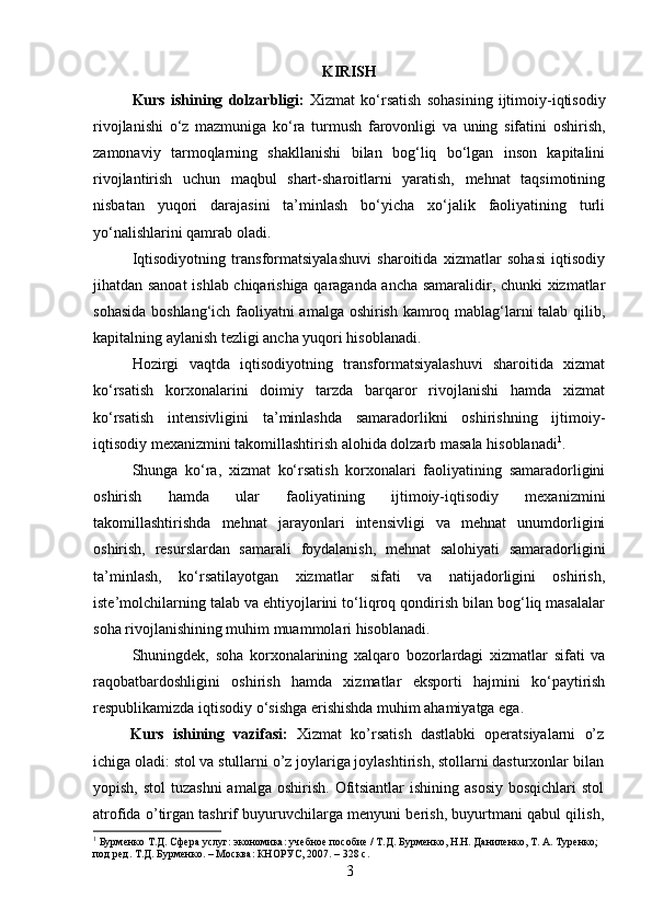 KIRISH
Kurs   ishining   dolzarbligi:   Xizmat   ko‘rsatish   sohasining   ijtimoiy-iqtisodiy
rivojlanishi   o‘z   mazmuniga   ko‘ra   turmush   farovonligi   va   uning   sifatini   oshirish,
zamonaviy   tarmoqlarning   shakllanishi   bilan   bog‘liq   bo‘lgan   inson   kapitalini
rivojlantirish   uchun   maqbul   shart-sharoitlarni   yaratish,   mehnat   taqsimotining
nisbatan   yuqori   darajasini   ta’minlash   bo‘yicha   xo‘jalik   faoliyatining   turli
yo‘nalishlarini qamrab oladi.
Iqtisodiyotning   transformatsiyalashuvi   sharoitida   xizmatlar   sohasi   iqtisodiy
jihatdan sanoat  ishlab chiqarishiga qaraganda ancha samaralidir, chunki xizmatlar
sohasida boshlang‘ich faoliyatni amalga oshirish kamroq mablag‘larni talab qilib,
kapitalning aylanish tezligi ancha yuqori hisoblanadi.
Hozirgi   vaqtda   iqtisodiyotning   transformatsiyalashuvi   sharoitida   xizmat
ko‘rsatish   korxonalarini   doimiy   tarzda   barqaror   rivojlanishi   hamda   xizmat
ko‘rsatish   intensivligini   ta’minlashda   samaradorlikni   oshirishning   ijtimoiy-
iqtisodiy mexanizmini takomillashtirish alohida dolzarb masala hisoblanadi 1
.
Shunga   ko‘ra,   xizmat   ko‘rsatish   korxonalari   faoliyatining   samaradorligini
oshirish   hamda   ular   faoliyatining   ijtimoiy-iqtisodiy   mexanizmini
takomillashtirishda   mehnat   jarayonlari   intensivligi   va   mehnat   unumdorligini
oshirish,   resurslardan   samarali   foydalanish,   mehnat   salohiyati   samaradorligini
ta’minlash,   ko‘rsatilayotgan   xizmatlar   sifati   va   natijadorligini   oshirish,
iste’molchilarning talab va ehtiyojlarini to‘liqroq qondirish bilan bog‘liq masalalar
soha rivojlanishining muhim muammolari hisoblanadi.
Shuningdek,   soha   korxonalarining   xalqaro   bozorlardagi   xizmatlar   sifati   va
raqobatbardoshligini   oshirish   hamda   xizmatlar   eksporti   hajmini   ko‘paytirish
respublikamizda iqtisodiy o‘sishga erishishda muhim ahamiyatga ega.
Kurs   ishining   vazifasi:   Xizmat   ko’rsatish   dastlabki   operatsiyalarni   o’z
ichiga oladi: stol va stullarni o’z joylariga joylashtirish, stollarni dasturxonlar bilan
yopish, stol  tuzashni  amalga  oshirish.  Ofitsiantlar  ishining asosiy  bosqichlari  stol
atrofida o’tirgan tashrif buyuruvchilarga menyuni berish, buyurtmani qabul qilish,
1
 Бурменко Т.Д. Сфера услуг: экономика: учебное пособие / Т.Д. Бурменко, Н.Н. Даниленко, Т. А. Туренко; 
под ред. Т.Д. Бурменко. – Москва: КНОРУС, 2007. – 328 с.
3 