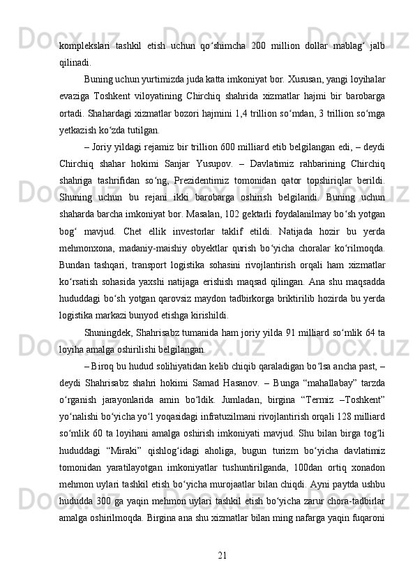 komplekslari   tashkil   etish   uchun   qo shimcha   200   million   dollar   mablag   jalbʻ ʻ
qilinadi.
Buning uchun yurtimizda juda katta imkoniyat bor. Xususan, yangi loyihalar
evaziga   Toshkent   viloyatining   Chirchiq   shahrida   xizmatlar   hajmi   bir   barobarga
ortadi. Shahardagi xizmatlar bozori hajmini 1,4 trillion so mdan, 3 trillion so mga	
ʻ ʻ
yetkazish ko zda tutilgan.	
ʻ
– Joriy yildagi rejamiz bir trillion 600 milliard etib belgilangan edi, – deydi
Chirchiq   shahar   hokimi   Sanjar   Yusupov.   –   Davlatimiz   rahbarining   Chirchiq
shahriga   tashrifidan   so ng,   Prezidentimiz   tomonidan   qator   topshiriqlar   berildi.	
ʻ
Shuning   uchun   bu   rejani   ikki   barobarga   oshirish   belgilandi.   Buning   uchun
shaharda barcha imkoniyat bor. Masalan, 102 gektarli foydalanilmay bo sh yotgan	
ʻ
bog   mavjud.   Chet   ellik   investorlar   taklif   etildi.   Natijada   hozir   bu   yerda	
ʻ
mehmonxona,   madaniy-maishiy   obyektlar   qurish   bo yicha   choralar   ko rilmoqda.	
ʻ ʻ
Bundan   tashqari,   transport   logistika   sohasini   rivojlantirish   orqali   ham   xizmatlar
ko rsatish   sohasida   yaxshi   natijaga   erishish   maqsad   qilingan.   Ana   shu   maqsadda	
ʻ
hududdagi bo sh yotgan qarovsiz maydon tadbirkorga briktirilib hozirda bu yerda	
ʻ
logistika markazi bunyod etishga kirishildi.
Shuningdek, Shahrisabz tumanida ham joriy yilda 91 milliard so mlik 64 ta	
ʻ
loyiha amalga oshirilishi belgilangan.
– Biroq bu hudud solihiyatidan kelib chiqib qaraladigan bo lsa ancha past, –	
ʻ
deydi   Shahrisabz   shahri   hokimi   Samad   Hasanov.   –   Bunga   “mahallabay”   tarzda
o rganish   jarayonlarida   amin   bo ldik.   Jumladan,   birgina   “Termiz   –Toshkent”	
ʻ ʻ
yo nalishi bo yicha yo l yoqasidagi infratuzilmani rivojlantirish orqali 128 milliard
ʻ ʻ ʻ
so mlik  60  ta  loyihani   amalga  oshirish  imkoniyati  mavjud.  Shu  bilan  birga   tog li
ʻ ʻ
hududdagi   “Miraki”   qishlog idagi   aholiga,   bugun   turizm   bo yicha   davlatimiz	
ʻ ʻ
tomonidan   yaratilayotgan   imkoniyatlar   tushuntirilganda,   100dan   ortiq   xonadon
mehmon uylari tashkil etish bo yicha murojaatlar bilan chiqdi. Ayni paytda ushbu
ʻ
hududda 300 ga yaqin mehmon uylari tashkil etish bo yicha zarur chora-tadbirlar	
ʻ
amalga oshirilmoqda. Birgina ana shu xizmatlar bilan ming nafarga yaqin fuqaroni
21 