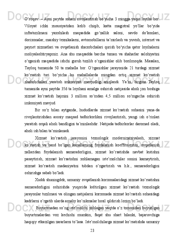 O roqov. – Ayni paytda sohani rivojlantirish bo yicha 3 mingga yaqin loyiha bor.ʻ ʻ
Viloyat   ichki   xususiyatidan   kelib   chiqib,   katta   magistral   yo llar   bo yida	
ʻ ʻ
infratuzilmani   yaxshilash   maqsadida   go zallik   saloni,   savdo   do konlari,	
ʻ ʻ
dorixonalar, maishiy texnikalarni, avtomobillarni ta mirlash va yuvish, internet va	
ʼ
paynet   xizmatlari   va   ovqatlanish   shaxobchalari   qurish   bo yicha   qator   loyihalarni	
ʻ
moliyalashtiryapmiz.   Ana   shu   maqsadda   barcha   tuman   va   shaharlar   salohiyatini
o rganish   maqsadida   ishchi   guruh   tuzilib   o rganishlar   olib   borilmoqda.   Masalan,	
ʻ ʻ
Tayloq   tumanida   50   ta   mahalla   bor.   O rganishlar   jarayonida   21   turdagi   xizmat	
ʻ
ko rsatish   turi   bo yicha   bu   mahallalarda   mingdan   ortiq   xizmat   ko rsatish	
ʻ ʻ ʻ
shahobchalari   yaratish   imkoniyati   mavjudligi   aniqlandi.   Ya ni,   birgina   Tayloq	
ʼ
tumanida ayni paytda 356 ta loyihani amalga oshirish natijasida aholi jon boshiga
xizmat   ko rsatish   hajmini   3   million   so mdan   4,5   million   so mgacha   oshirish	
ʻ ʻ ʻ
imkoniyati mavjud.
Bir   so z   bilan   aytganda,   hududlarda   xizmat   ko rsatish   sohasini   yana-da	
ʻ ʻ
rivojlantirishdan   asosiy   maqsad   tadbirkorlikni   rivojlantirish,   yangi   ish   o rinlari	
ʻ
yaratish orqali aholi bandligini ta minlashdir. Natijada tadbirkorlar daromad oladi,	
ʼ
aholi ish bilan ta minlanadi.	
ʼ
Xizmat   ko’rsatish   jarayonini   texnologik   modernizatsiyalash,   xizmat
ko’rsatish   va   band   bo’lgan   kanallarning   foydalanish   koeffitsientini,   ovqatlanish
zallaridan   foydalanish   samaradorligini,   xizmat   ko’rsatishda   navbat   kutishni
pasaytirish,   xizmat   ko’rsatishni   xohlamagan   iste’molchilar   sonini   kamaytirish,
xizmat   ko’rsatish   madaniyatini   tubdan   o’zgartirish   va   h.k.,   samaradorligini
oshirishga sabab bo’ladi. 
Xuddi shuningdek, umumiy ovqatlanish korxonalaridagi xizmat ko’rsatishni
samaradorligini   oshirishda   yuqorida   keltirilgan   xizmat   ko’rsatish   texnologik
jarayonlar tuzilmasi va olingan natijalarni korxonada xizmat ko’rsatish sohasidagi
kadrlarni o’rgatib ularda amaliy ko’nikmalar hosil qildirish lozim bo’ladi. 
  Buyurtmadan so’ng iste’molchi xohlagan vaqtda o’z tomonidan buyurilgan
buyurtmalardan   voz   kechishi   mumkin,   faqat   shu   shart   bilanki,   bajaruvchiga
haqiqiy etkazilgan zararlarni to’lasa. Iste’molchilarga xizmat ko’rsatishda umumiy
23 