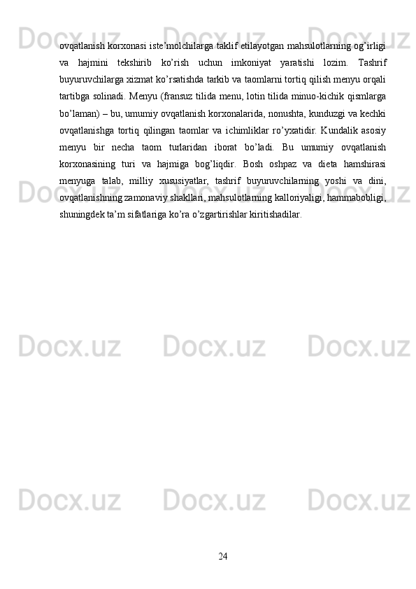 ovqatlanish korxonasi  iste’molchilarga taklif etilayotgan mahsulotlarning og’irligi
va   hajmini   tekshirib   ko’rish   uchun   imkoniyat   yaratishi   lozim.   Tashrif
buyuruvchilarga xizmat ko’rsatishda tarkib va taomlarni tortiq qilish menyu orqali
tartibga solinadi. Menyu (fransuz tilida menu, lotin tilida minuo-kichik qismlarga
bo’laman) – bu, umumiy ovqatlanish korxonalarida, nonushta, kunduzgi va kechki
ovqatlanishga   tortiq   qilingan   taomlar   va   ichimliklar   ro’yxatidir.   Kundalik   asosiy
menyu   bir   necha   taom   turlaridan   iborat   bo’ladi.   Bu   umumiy   ovqatlanish
korxonasining   turi   va   hajmiga   bog’liqdir.   Bosh   oshpaz   va   dieta   hamshirasi
menyuga   talab,   milliy   xususiyatlar,   tashrif   buyuruvchilarning   yoshi   va   dini,
ovqatlanishning zamonaviy shakllari, mahsulotlarning kalloriyaligi, hammabobligi,
shuningdek ta’m sifatlariga ko’ra o’zgartirishlar kiritishadilar.
24 