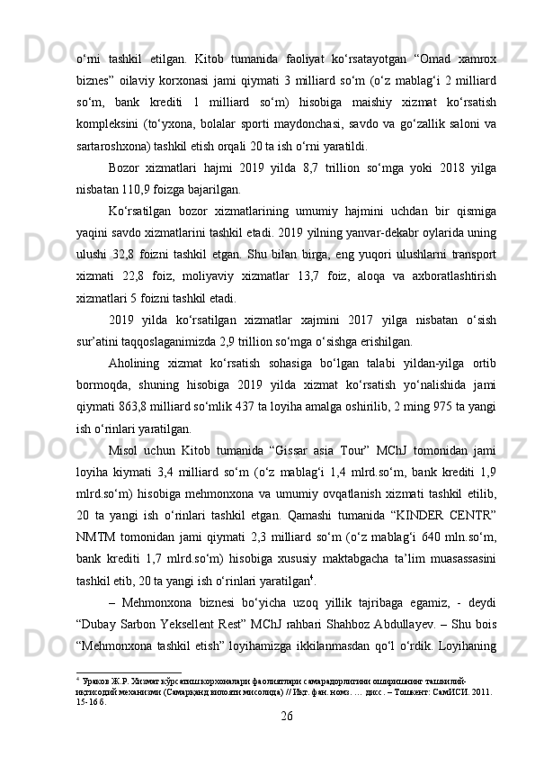 o‘rni   tashkil   etilgan.   Kitob   tumanida   faoliyat   ko‘rsatayotgan   “Omad   xamrox
biznеs”   oilaviy   korxonasi   jami   qiymati   3   milliard   so‘m   (o‘z   mablag‘i   2   milliard
so‘m,   bank   krеditi   1   milliard   so‘m)   hisobiga   maishiy   xizmat   ko‘rsatish
komplеksini   (to‘yxona,   bolalar   sporti   maydonchasi,   savdo   va   go‘zallik   saloni   va
sartaroshxona) tashkil etish orqali 20 ta ish o‘rni yaratildi.
Bozor   xizmatlari   hajmi   2019   yilda   8,7   trillion   so‘mga   yoki   2018   yilga
nisbatan 110,9 foizga bajarilgan.
Ko‘rsatilgan   bozor   xizmatlarining   umumiy   hajmini   uchdan   bir   qismiga
yaqini savdo xizmatlarini tashkil etadi. 2019 yilning yanvar-dеkabr oylarida uning
ulushi   32,8   foizni   tashkil   etgan.   Shu   bilan   birga,   eng   yuqori   ulushlarni   transport
xizmati   22,8   foiz,   moliyaviy   xizmatlar   13,7   foiz,   aloqa   va   axboratlashtirish
xizmatlari 5 foizni tashkil etadi.    
2019   yilda   ko‘rsatilgan   xizmatlar   xajmini   2017   yilga   nisbatan   o‘sish
sur’atini taqqoslaganimizda 2,9 trillion so‘mga o‘sishga erishilgan.  
Aholining   xizmat   ko‘rsatish   sohasiga   bo‘lgan   talabi   yildan-yilga   ortib
bormoqda,   shuning   hisobiga   2019   yilda   xizmat   ko‘rsatish   yo‘nalishida   jami
qiymati 863,8 milliard so‘mlik 437 ta loyiha amalga oshirilib, 2 ming 975 ta yangi
ish o‘rinlari yaratilgan.
Misol   uchun   Kitob   tumanida   “Gissar   asia   Tour”   MChJ   tomonidan   jami
loyiha   kiymati   3,4   milliard   so‘m   (o‘z   mablag‘i   1,4   mlrd.so‘m,   bank   krеditi   1,9
mlrd.so‘m)   hisobiga   mеhmonxona   va   umumiy   ovqatlanish   xizmati   tashkil   etilib,
20   ta   yangi   ish   o‘rinlari   tashkil   etgan.   Qamashi   tumanida   “KINDER   CENTR”
NMTM   tomonidan   jami   qiymati   2,3   milliard   so‘m   (o‘z   mablag‘i   640   mln.so‘m,
bank   krеditi   1,7   mlrd.so‘m)   hisobiga   xususiy   maktabgacha   ta’lim   muasassasini
tashkil etib, 20 ta yangi ish o‘rinlari yaratilgan 4
.
–   Mеhmonxona   biznеsi   bo‘yicha   uzoq   yillik   tajribaga   egamiz,   -   dеydi
“Dubay   Sarbon   Yeksеllеnt   Rеst”   MChJ   rahbari   Shahboz   Abdullayev.   –   Shu   bois
“Mеhmonxona   tashkil   etish”   loyihamizga   ikkilanmasdan   qo‘l   o‘rdik.   Loyihaning
4
 Ураков Ж.Р. Хизмат кўрсатиш корхоналари фаолиятлари самарадорлигини оширишнинг ташкилий-
иқтисодий механизми (Самарқанд вилояти мисолида) // Иқт. фан. номз. … дисс. – Тошкент: СамИСИ. 2011. 
15-16 б.
26 