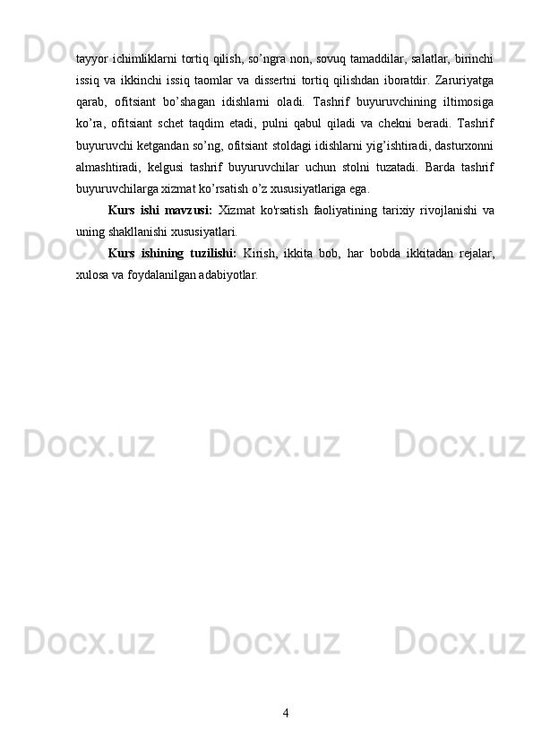 tayyor ichimliklarni tortiq qilish, so’ngra non, sovuq tamaddilar, salatlar, birinchi
issiq   va   ikkinchi   issiq   taomlar   va   dissertni   tortiq   qilishdan   iboratdir.   Zaruriyatga
qarab,   ofitsiant   bo’shagan   idishlarni   oladi.   Tashrif   buyuruvchining   iltimosiga
ko’ra,   ofitsiant   schet   taqdim   etadi,   pulni   qabul   qiladi   va   chekni   beradi.   Tashrif
buyuruvchi ketgandan so’ng, ofitsiant stoldagi idishlarni yig’ishtiradi, dasturxonni
almashtiradi,   kelgusi   tashrif   buyuruvchilar   uchun   stolni   tuzatadi.   Barda   tashrif
buyuruvchilarga xizmat ko’rsatish o’z xususiyatlariga ega. 
Kurs   ishi   mavzusi:   Xizmat   ko'rsatish   faoliyatining   tarixiy   rivojlanishi   va
uning shakllanishi xususiyatlari.
Kurs   ishining   tuzilishi:   Kirish,   ikkita   bob,   har   bobda   ikkitadan   rejalar,
xulosa va foydalanilgan adabiyotlar.
4 