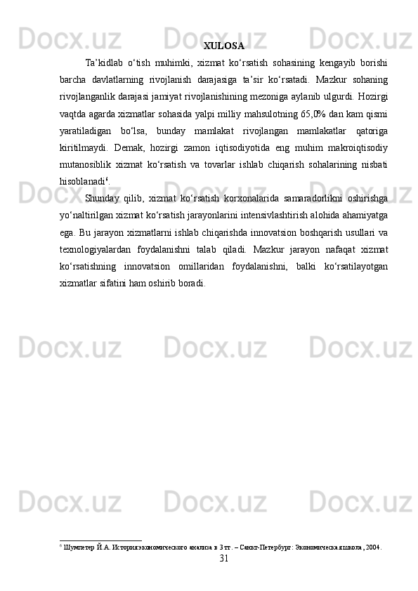 XULOSA
Ta’kidlab   o‘tish   muhimki,   xizmat   ko‘rsatish   sohasining   kengayib   borishi
barcha   davlatlarning   rivojlanish   darajasiga   ta’sir   ko‘rsatadi.   Mazkur   sohaning
rivojlanganlik darajasi jamiyat rivojlanishining mezoniga aylanib ulgurdi. Hozirgi
vaqtda agarda xizmatlar sohasida yalpi milliy mahsulotning 65,0% dan kam qismi
yaratiladigan   bo‘lsa,   bunday   mamlakat   rivojlangan   mamlakatlar   qatoriga
kiritilmaydi.   Demak,   hozirgi   zamon   iqtisodiyotida   eng   muhim   makroiqtisodiy
mutanosiblik   xizmat   ko‘rsatish   va   tovarlar   ishlab   chiqarish   sohalarining   nisbati
hisoblanadi 6
.
Shunday   qilib,   xizmat   ko‘rsatish   korxonalarida   samaradorlikni   oshirishga
yo‘naltirilgan xizmat ko‘rsatish jarayonlarini intensivlashtirish alohida ahamiyatga
ega. Bu jarayon xizmatlarni  ishlab chiqarishda innovatsion boshqarish  usullari  va
texnologiyalardan   foydalanishni   talab   qiladi.   Mazkur   jarayon   nafaqat   xizmat
ko‘rsatishning   innovatsion   omillaridan   foydalanishni,   balki   ko‘rsatilayotgan
xizmatlar sifatini ham oshirib boradi.
6
 Шумпетер Й.А. История экономического анализа в 3 тт. – Санкт-Петербург: Экономическая школа, 2004.
31 