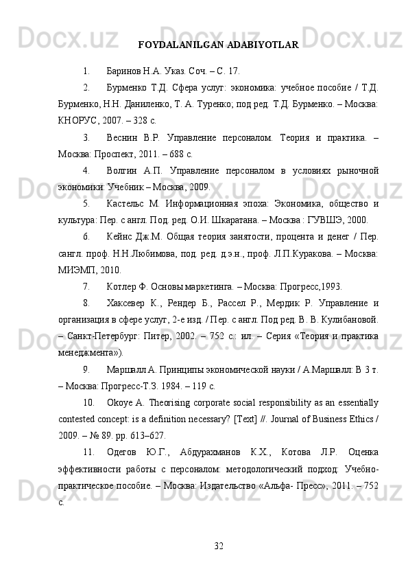 FOYDALANILGAN ADABIYOTLAR
1. Баринов Н.А. Указ. Соч. – С. 17.
2. Бурменко   Т.Д.   Сфера   услуг:   экономика:   учебное   пособие   /   Т.Д.
Бурменко, Н.Н. Даниленко, Т. А. Туренко; под ред. Т.Д. Бурменко. – Москва:
КНОРУС, 2007. – 328 с.
3. Веснин   В.Р.   Управление   персоналом.   Теория   и   практика.   –
Москва: Проспект, 2011. – 688 с.
4. Волгин   А.П.   Управление   персоналом   в   условиях   рыночной
экономики: Учебник – Москва, 2009.
5. Кастельс   М.   Информационная   эпоха:   Экономика,   общество   и
культура: Пер. с англ. Под. ред. О.И. Шкаратана. – Москва : ГУВШЭ, 2000.
6. Кейнс   Дж.М.   Общая   теория   занятости,   процента   и   денег   /   Пер.
сангл. проф. Н.Н.Любимова, под. ред. д.э.н., проф. Л.П.Куракова. – Москва:
МИЭМП, 2010.
7. Котлер Ф. Основы маркетинга. – Москва: Прогресс,1993.
8. Хаксевер   К.,   Рендер   Б.,   Рассел   Р.,   Мердик   Р.   Управление   и
организация в сфере услуг, 2-е изд. / Пер. с англ. Под ред. В. В. Кулибановой.
–   Санкт-Петербург:   Питер,   2002.   –   752   с.:   ил.   –   Серия   «Теория   и   практика
менеджмента»).
9. Маршалл А. Принципы экономической науки / А.Маршалл: В 3 т.
– Москва: Прогресс-Т.З. 1984. – 119 с.
10. Okoye  A. Theorising  corporate social  responsibility  as  an  essentially
contested concept: is a definition necessary?  [Text] //. Journal of Business Ethics /
2009. – № 89. pp. 613–627.
11. Одегов   Ю.Г.,   Абдурахманов   К.X.,   Котова   Л.Р.   Оценка
эффективности   работы   с   персоналом:   методологический   подход:   Учебно-
практическое пособие. – Москва: Издательство «Альфа- Пресс», 2011. – 752
с.
32 