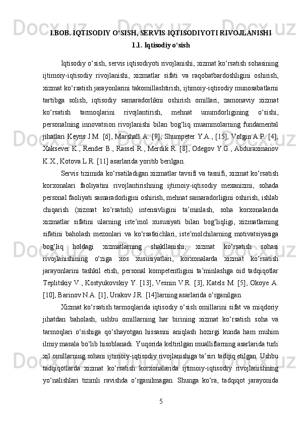 I.BOB. IQTISODIY O‘SISH, SERVIS IQTISODIYOTI RIVOJLANISHI
1.1. Iqtisodiy o‘sish
Iqtisodiy o‘sish, servis iqtisodiyoti rivojlanishi, xizmat ko‘rsatish sohasining
ijtimoiy-iqtisodiy   rivojlanishi,   xizmatlar   sifati   va   raqobatbardoshligini   oshirish,
xizmat ko‘rsatish jarayonlarini takomillashtirish, ijtimoiy-iqtisodiy munosabatlarni
tartibga   solish,   iqtisodiy   samaradorlikni   oshirish   omillari,   zamonaviy   xizmat
ko‘rsatish   tarmoqlarini   rivojlantirish,   mehnat   unumdorligining   o‘sishi,
personalning   innovatsion   rivojlanishi   bilan   bog‘liq   muammolarning   fundamental
jihatlari  Keyns J.M.  [6], Marshall  A. [9], Shumpeter  Y.A., [15], Volgin A.P. [4],
Xaksever K., Render B., Rassel  R., Merdik R. [8], Odegov Y.G., Abduraxmanov
K.X., Kotova L.R. [11] asarlarida yoritib berilgan.
Servis tizimida ko‘rsatiladigan xizmatlar tavsifi va tasnifi, xizmat ko‘rsatish
korxonalari   faoliyatini   rivojlantirishning   ijtimoiy-iqtisodiy   mexanizmi,   sohada
personal faoliyati samaradorligini oshirish, mehnat samaradorligini oshirish, ishlab
chiqarish   (xizmat   ko‘rsatish)   intensivligini   ta’minlash,   soha   korxonalarida
xizmatlar   sifatini   ularning   iste’mol   xususiyati   bilan   bog‘liqligi,   xizmatlarning
sifatini   baholash   mezonlari   va   ko‘rsatkichlari,   iste’molchilarning   motivatsiyasiga
bog‘liq   holdagi   xizmatlarning   shakllanishi,   xizmat   ko‘rsatish   sohasi
rivojlanishining   o‘ziga   xos   xususiyatlari,   korxonalarda   xizmat   ko‘rsatish
jarayonlarini   tashkil   etish,   personal   kompetentligini   ta’minlashga   oid   tadqiqotlar
Teplitskiy   V.,  Kostyukovskiy   Y.  [13],  Vesnin   V.R.  [3],  Katels   M.  [5],  Okoye  A.
[10], Barinov N.A. [1], Urakov J.R. [14]larning asarlarida o‘rganilgan.
Xizmat ko‘rsatish tarmoqlarida iqtisodiy o‘sish omillarini sifat va miqdoriy
jihatdan   baholash,   ushbu   omillarning   har   birining   xizmat   ko‘rsatish   soha   va
tarmoqlari   o‘sishiga   qo‘shayotgan   hissasini   aniqlash   hozirgi   kunda   ham   muhim
ilmiy masala bo‘lib hisoblanadi. Yuqorida keltirilgan mualliflarning asarlarida turli
xil omillarning sohani ijtimoiy-iqtisodiy rivojlanishiga ta’siri tadqiq etilgan. Ushbu
tadqiqotlarda   xizmat   ko‘rsatish   korxonalarida   ijtimoiy-iqtisodiy   rivojlanishning
yo‘nalishlari   tizimli   ravishda   o‘rganilmagan.   Shunga   ko‘ra,   tadqiqot   jarayonida
5 