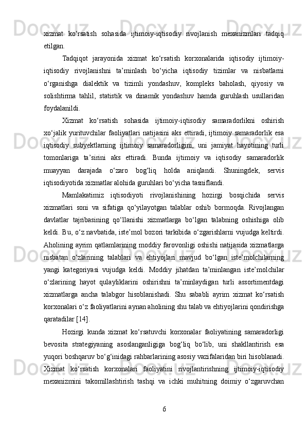 xizmat   ko‘rsatish   sohasida   ijtimoiy-iqtisodiy   rivojlanish   mexanizmlari   tadqiq
etilgan.
Tadqiqot   jarayonida   xizmat   ko‘rsatish   korxonalarida   iqtisodiy   ijtimoiy-
iqtisodiy   rivojlanishni   ta’minlash   bo‘yicha   iqtisodiy   tizimlar   va   nisbatlarni
o‘rganishga   dialektik   va   tizimli   yondashuv,   kompleks   baholash,   qiyosiy   va
solishtirma   tahlil,   statistik   va   dinamik   yondashuv   hamda   guruhlash   usullaridan
foydalanildi.
Xizmat   ko‘rsatish   sohasida   ijtimoiy-iqtisodiy   samaradorlikni   oshirish
xo‘jalik   yurituvchilar   faoliyatlari   natijasini   aks   ettiradi,   ijtimoiy   samaradorlik   esa
iqtisodiy   subyektlarning   ijtimoiy   samaradorligini,   uni   jamiyat   hayotining   turli
tomonlariga   ta’sirini   aks   ettiradi.   Bunda   ijtimoiy   va   iqtisodiy   samaradorlik
muayyan   darajada   o‘zaro   bog‘liq   holda   aniqlandi.   Shuningdek,   servis
iqtisodiyotida xizmatlar alohida guruhlari bo‘yicha tasniflandi.
Mamlakatimiz   iqtisodiyoti   rivojlanishining   hozirgi   bosqichida   servis
xizmatlari   soni   va   sifatiga   qo‘yilayotgan   talablar   oshib   bormoqda.   Rivojlangan
davlatlar   tajribasining   qo‘llanishi   xizmatlarga   bo‘lgan   talabning   oshishiga   olib
keldi. Bu, o‘z navbatida, iste’mol bozori tarkibida o‘zgarishlarni vujudga keltirdi.
Aholining ayrim qatlamlarining moddiy farovonligi oshishi natijasida xizmatlarga
nisbatan   o‘zlarining   talablari   va   ehtiyojlari   mavjud   bo‘lgan   iste’molchilarning
yangi   kategoriyasi   vujudga   keldi.   Moddiy   jihatdan   ta’minlangan   iste’molchilar
o‘zlarining   hayot   qulayliklarini   oshirishni   ta’minlaydigan   turli   assortimentdagi
xizmatlarga   ancha   talabgor   hisoblanishadi.   Shu   sababli   ayrim   xizmat   ko‘rsatish
korxonalari o‘z faoliyatlarini aynan aholining shu talab va ehtiyojlarini qondirishga
qaratadilar [14].
Hozirgi   kunda   xizmat   ko‘rsatuvchi   korxonalar   faoliyatining   samaradorligi
bevosita   strategiyaning   asoslanganligiga   bog‘liq   bo‘lib,   uni   shakllantirish   esa
yuqori boshqaruv bo‘g‘inidagi rahbarlarining asosiy vazifalaridan biri hisoblanadi.
Xizmat   ko‘rsatish   korxonalari   faoliyatini   rivojlantirishning   ijtimoiy-iqtisodiy
mexanizmini   takomillashtirish   tashqi   va   ichki   muhitning   doimiy   o‘zgaruvchan
6 