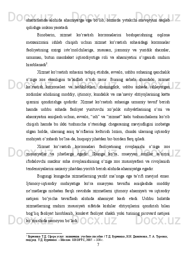 sharoitlarida   alohida   ahamiyatga   ega   bo‘lib,   bozorda   yetakchi   mavqeyini   saqlab
qolishga imkon yaratadi.
Binobarin,   xizmat   ko‘rsatish   korxonalarini   boshqarishning   oqilona
mexanizmini   ishlab   chiqish   uchun   xizmat   ko‘rsatish   sohasidagi   korxonalar
faoliyatining   oxirgi   iste’molchilariga,   xususan,   jismoniy   va   yuridik   shaxslar,
umuman,   butun   mamlakat   iqtisodiyotiga   roli   va   ahamiyatini   o‘rganish   muhim
hisoblanadi 2
.
Xizmat ko‘rsatish sohasini tadqiq etishda, avvalo, ushbu sohaning qanchalik
o‘ziga   xos   ekanligini   ta’kidlab   o‘tish   zarur.   Buning   sababi   shundaki,   xizmat
ko‘rsatish   korxonalari   va   tashkilotlari,   shuningdek,   ushbu   sohada   ishlayotgan
xodimlar   aholining   moddiy,   ijtimoiy,   kundalik   va   ma’naviy   ehtiyojlarining   katta
qismini   qondirishga   qodirdir.   Xizmat   ko‘rsatish   sohasiga   umumiy   tavsif   berish
hamda   ushbu   sohada   faoliyat   yurituvchi   xo‘jalik   subyektlarining   o‘rni   va
ahamiyatini aniqlash uchun, avvalo, “ish” va “xizmat” kabi tushunchalarni  ko‘rib
chiqish   hamda   bu   ikki   tushuncha   o‘rtasidagi   chegaraning   mavjudligini   inobatga
olgan   holda,   ularning   aniq   ta’riflarini   keltirish   lozim,   chunki   ularning   iqtisodiy
mohiyati o‘xshash bo‘lsa-da, huquqiy jihatdan bir-biridan farq qiladi.
Xizmat   ko‘rsatish   korxonalari   faoliyatining   rivojlanishi   o‘ziga   xos
xususiyatlar   va   jihatlarga   egadir.   Shunga   ko‘ra,   muayyan   omillar   ta’sirini
ifodalovchi   mazkur   soha   rivojlanishining   o‘ziga   xos   xususiyatlari   va   rivojlanish
tendensiyalarini nazariy jihatdan yoritib berish alohida ahamiyatga egadir.
Bugungi   kungacha   xizmatlarning   yaxlit   ma’noga   ega   ta’rifi   mavjud   emas.
Ijtimoiy-iqtisodiy   mohiyatiga   ko‘ra   muayyan   tavsifni   aniqlashda   moddiy
ne’matlarga   nisbatan   farqli   ravishda   xizmatlarni   ijtimoiy   ahamiyati   va   iqtisodiy
natijasi   bo‘yicha   tavsiflash   alohida   ahamiyat   kasb   etadi.   Ushbu   holatda
xizmatlarning   muhim   xususiyati   sifatida   kishilar   ehtiyojlarini   qondirish   bilan
bog‘liq   faoliyat   hisoblanib,   konkret   faoliyat   shakli   yoki   turining   pirovard   natijasi
ko‘rinishida namoyon bo‘ladi.
2
 Бурменко Т.Д. Сфера услуг: экономика: учебное пособие / Т.Д. Бурменко, Н.Н. Даниленко, Т. А. Туренко; 
под ред. Т.Д. Бурменко. – Москва: КНОРУС, 2007. – 328 с.
7 