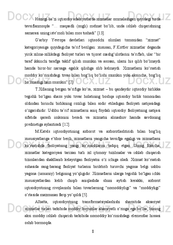 Hozirgi ba’zi iqtisodiy adabiyotlarda xizmatlar ommalashgan quyidagi turda
tavsiflanmoqda   “…   maqsadli   (ongli)   mehnat   bo‘lib,   unda   ishlab   chiqarishning
samarasi uning iste’moli bilan mos tushadi” [13].
G‘arbiy   Yevropa   davlatlari   iqtisodchi   olimlari   tomonidan   “xizmat”
kategoriyasiga   quyidagicha   ta’rif   berilgan:   xususan,   F.Kottler   xizmatlar   deganda
yirik xilma-xillikdagi faoliyat turlari va tijorat mashg‘ulotlarini ta’riflab, ular “bir
taraf   ikkinchi   tarafga   taklif   qilish   mumkin   va   asosan,   ularni   his   qilib   bo‘lmaydi
hamda   biror-bir   narsaga   egalik   qilishga   olib   kelmaydi.   Xizmatlarni   ko‘rsatish
moddiy  ko‘rinishdagi   tovar   bilan   bog‘liq   bo‘lishi   mumkin  yoki   aksincha,   bog‘liq
bo‘lmasligi ham mumkin” [7].
T.Xillaning bergan ta’rifiga ko‘ra, xizmat  – bu qandaydir  iqtisodiy birlikka
tegishli   bo‘lgan   shaxs   yoki   tovar   holatining   boshqa   iqtisodiy   birlik   tomonidan
oldindan   birinchi   birlikning   roziligi   bilan   sodir   etiladigan   faoliyati   natijasidagi
o‘zgarishidir.   Ushbu   ta’rif   xizmatlarni   aniq   foydali   iqtisodiy   faoliyatning   natijasi
sifatida   qarash   imkonini   beradi   va   xizmatni   almashuv   hamda   savdoning
predmetiga aylantiradi [12].
M.Katels   iqtisodiyotining   axborot   va   axborotlashtirish   bilan   bog‘liq
xususiyatlariga  e’tibor   berib,  xizmatlarni  yangicha  tavsifga  egaligi  va  xizmatlarni
ko‘rsatishda   faoliyatning   yangi   ko‘rinishlarini   tadqiq   etgan.   Uning   fikricha,
xizmatlar   kategoriyasi   tarixan   turli   xil   ijtimoiy   tuzilmalar   va   ishlab   chiqarish
tizimlaridan   shakllanib   kelayotgan   faoliyatni   o‘z   ichiga   oladi.   Xizmat   ko‘rsatish
sohasida   rang-barang   faoliyat   turlarini   biriktirib   turuvchi   yagona   belgi   ushbu
yagona   (umumiy)   belgining   yo‘qligidir.   Xizmatlarni   ularga   tegishli   bo‘lgan   ichki
xususiyatlardan   kelib   chiqib   aniqlashda   shuni   aytish   kerakki,   axborot
iqtisodiyotining   rivojlanishi   bilan   tovarlarning   “nomoddiyligi”   va   “moddiyligi”
o‘rtasida mazmunan farqi yo‘qoldi [5].
Albatta,   iqtisodiyotning   transformatsiyalashishi   sharoitida   aksariyat
xizmatlar turlari tarkibida moddiy buyumlar ahamiyatli o‘ringa ega bo‘lsa, buning
aksi  moddiy  ishlab   chiqarish   tarkibida   nomoddiy  ko‘rinishdagi  elementlar   hissasi
oshib bormoqda.
8 