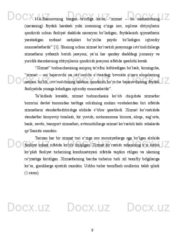N.A.Barinovning   bergan   ta’rifiga   ko‘ra,   “xizmat   –   bu   mahsulotning
(narsaning)   foydali   harakati   yoki   insonning   o‘ziga   xos,   oqilona   ehtiyojlarini
qondirish   uchun   faoliyat   shaklida   namoyon   bo‘ladigan,   foydalanish   qiymatlarini
yaratadigan   mehnat   natijalari   bo‘yicha   paydo   bo‘ladigan   iqtisodiy
munosabatlardir” [1]. Shuning uchun xizmat ko‘rsatish jarayoniga iste’molchilarga
xizmatlarni   yetkazib   berish   jarayoni,   ya’ni   har   qanday   shakldagi   jismoniy   va
yuridik shaxslarning ehtiyojlarini qondirish jarayoni sifatida qaralishi kerak.
“Xizmat” tushunchasining aniqroq ta’rifini keltiradigan bo‘lsak, bizningcha,
“xizmat   –   uni   bajaruvchi   va   iste’molchi   o‘rtasidagi   bevosita   o‘zaro   aloqalarning
natijasi   bo‘lib,  iste’molchining talabini   qondirish  bo‘yicha bajaruvchining  foydali
faoliyatida yuzaga keladigan iqtisodiy munosabatdir”.
Ta’kidlash   kerakki,   xizmat   tushunchasini   ko‘rib   chiqishda   xizmatlar
bozorini   davlat   tomonidan   tartibga   solishning   muhim   vositalaridan   biri   sifatida
xizmatlarni   standartlashtirishga   alohida   e’tibor   qaratiladi.   Xizmat   ko‘rsatishda
standartlar   kimyoviy   tozalash,   kir   yuvish,   mehmonxona   biznesi,   aloqa,   sug‘urta,
bank, savdo, transport xizmatlari, avtomobillarga xizmat ko‘rsatish kabi sohalarda
qo‘llanishi mumkin.
Tarixan   har   bir   xizmat   turi   o‘ziga   xos   xususiyatlarga   ega   bo‘lgan   alohida
faoliyat   sohasi   sifatida   ko‘rib   chiqilgan.   Xizmat   ko‘rsatish   sohasining   o‘zi   ushbu
ko‘plab   faoliyat   turlarining   kombinatsiyasi   sifatida   taqdim   etilgan   va   ularning
ro‘yxatiga   kiritilgan.   Xizmatlarning   barcha   turlarini   turli   xil   tasnifiy   belgilariga
ko‘ra,   guruhlarga   ajratish   mumkin.   Ushbu   turlar   tasniflash   usullarini   talab   qiladi
(1-rasm).
9 