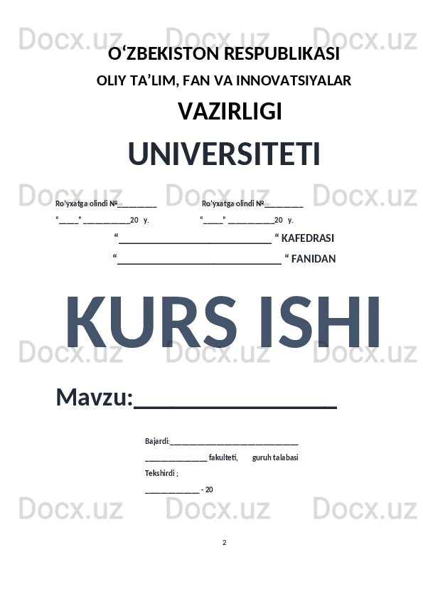 O‘ZBEKISTON RESPUBLIKASI 
OLIY  TA’LIM, FAN  VA INNOVATSIYALAR
  VAZIRLIGI
UNIVERSITETI
Ro’yxatga olindi №__________                          Ro’yxatga olindi №__________
“_____” ____________20   y.                             “_____” ____________20   y.
“___________________________ “ KAFEDRASI
“_____________________________ “ FANIDAN
KURS ISHI 
Mavzu:________________ 
                                                   Bajardi:_________________________________
                                                   ________________ fakulteti,        guruh talabasi 
                                                   Tekshirdi ;
                                                    ______________ - 20 
2 