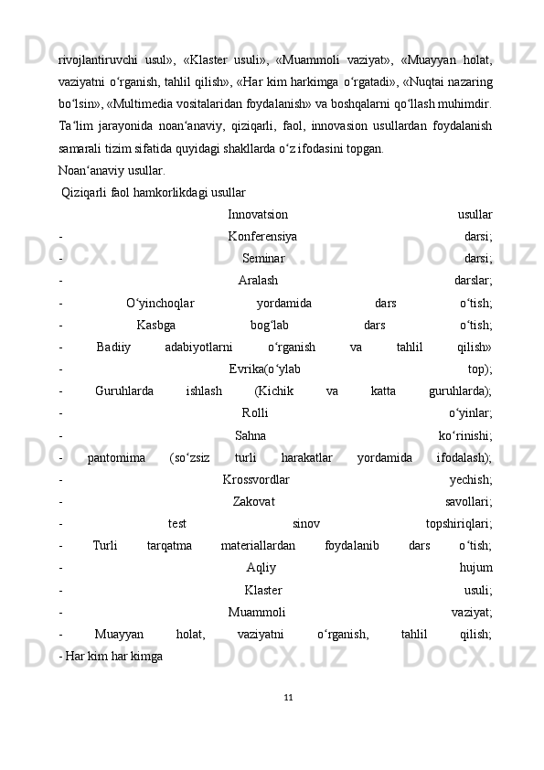 rivojlantiruvchi   usul»,   «Klaster   usuli»,   «Muammoli   vaziyat»,   «Muayyan   holat,
vaziyatni o rganish, tahlil qilish», «Har kim harkimgaʻ   o rgatadi», «Nuqtai nazaring	ʻ
bo lsin», «Multimedia vositalaridan foydalanish» va boshqalarni qo llash muhimdir.	
ʻ ʻ
Ta lim   jarayonida   noan anaviy,   qiziqarli,   faol,   innovasion   usullardan   foydalanish
ʻ ʻ
samarali tizim sifatida quyidagi shakllarda o z ifodasini topgan.	
ʻ
Noan anaviy usullar.	
ʻ
 Qiziqarli faol hamkorlikdagi usullar
  Innovatsion   usullar
-   Konferensiya   darsi;
-   Seminar   darsi;
-   Aralash   darslar;
-   O yinchoqlar   yordamida   dars   o tish;	
ʻ ʻ
-   Kasbga   bog lab   dars   o tish;	
ʻ ʻ
-   Badiiy   adabiyotlarni   o rganish   va   tahlil   qilish»
ʻ
-   Evrika(o ylab   top);
ʻ
-   Guruhlarda   ishlash   (Kichik   va   katta   guruhlarda);
-   Rolli   o yinlar;	
ʻ
-   Sahna   ko rinishi;
ʻ
-   pantomima   (so zsiz   turli   harakatlar   yordamida   ifodalash);	
ʻ
-   Krossvordlar   yechish;
-   Zakovat   savollari;
-   test   sinov   topshiriqlari;
-   Turli   tarqatma   materiallardan   foydalanib   dars   o tish;	
ʻ
-   Aqliy   hujum
-   Klaster   usuli;
-   Muammoli   vaziyat;
-   Muayyan   holat,   vaziyatni   o rganish,   tahlil   qilish;	
ʻ
- Har kim har kimga                         
11 