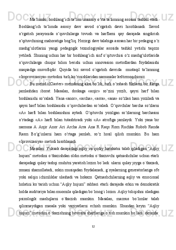           Ma lumki, boshlang ich ta lim umumiy o rta ta limning asosini tashkil etadi.ʻ ʻ ʻ ʻ ʻ
Boshlang ich   ta limda   asosiy   davr   savod   o rgatish   davri   hisoblanadi.   Savod
ʻ ʻ ʻ
o rgatish   jarayonida   o quvchilarga   tovush   va   harflarni   qay   darajada   singdirish	
ʻ ʻ
o qituvchining mahoratiga bog liq. Hozirgi davr talabiga asosan har bir pedagog o z
ʻ ʻ ʻ
mashg ulotlarini   yangi   pedagogik   texnologiyalar   asosida   tashkil   yetishi   taqozo	
ʻ
yetiladi. Shuning uchun har bir boshlang ich sinf o qituvchisi o z mashg ulotlarida	
ʻ ʻ ʻ ʻ
o quvchilarga   chuqur   bilim   berishi   uchun   innovasion   metodlardan   foydalanishi	
ʻ
maqsadga   muvofiqdir.   Quyida   biz   savod   o rgatish   davrida     mustaqil   ta’limning	
ʻ
«Improvizasiya» metodini turli ko rinishlaridan namunalar keltirmoqchimiz. 	
ʻ
            Bu metod «Klaster» metodining aksi bo lib, turli o xshash fikrlarni bir fikrga	
ʻ ʻ
jamlashdan   iborat.   Masalan,   doskaga   «anjir»   so zini   yozib,   qaysi   harf   bilan	
ʻ
boshlanishi so raladi. Yana «anor», «archa», «arra», «ana» so zlari ham yoziladi va	
ʻ ʻ
qaysi   harf   bilan boshlanishi   o quvchilardan  so raladi.  O quvchilar   barcha so zlarni	
ʻ ʻ ʻ ʻ
«A»   harfi   bilan   boshlanishini   aytadi.   O qituvchi   yozilgan   so zlarning   barchasini	
ʻ ʻ
o rtadagi   «A»   harfi   bilan   tutashtiradi   yoki   «A»   atrofiga   jamlaydi:   Yoki   yana   bir	
ʻ
namuna   А   Anjir   Anor   Ari   Archa   Arra   Ana   R   Raqs   Rom   Ruchka   Rubob   Randa
Rasm   Bo g inlarni   ham   o rtaga   jamlab,   so z   hosil   qilish   mumkin.   Bu   ham	
ʻ ʻ ʻ ʻ
«Iprovizasiya» metodi hisoblanadi. 
               Masalan:  Yuksak darajadagi aqliy va ijodiy harakatni talab qiladigan “Aqliy
hujum” metodini o`tkazishdan oldin metodni o`tkazuvchi qatnashchilar uchun etarli
darajadagi qulay tashqi muhitni yaratish lozim bo`ladi: ularni qulay joyga o`tkazadi,
xonani shamollatadi, sokin musiqadan foydalanadi, g`oyalarning generatorlariga ofe
yoki   salqin   ichimliklar   ulashadi   va   hokazo.   Qatnashchilarning   aqliy   va   emocional
holatini ko`tarish uchun “Aqliy hujum” rahbari etarli darajada erkin va demokratik
holda auditoriya bilan muomila qiladigan bo`lmog`i lozim. Aqliy toliqishni oladigan
psixologik   mashqlarni   o`tkazish   mumkin.   Masalan,   maxsus   bo`limlar   talab
qilinmaydigan   masala   yoki   vaziyatlarni   echish   mumkin.   Shundan   keyin   “Aqliy
hujum” metodini o`tkazishning bevosita shartlariga o`tish mumkin bo`ladi. ekranda:
12 