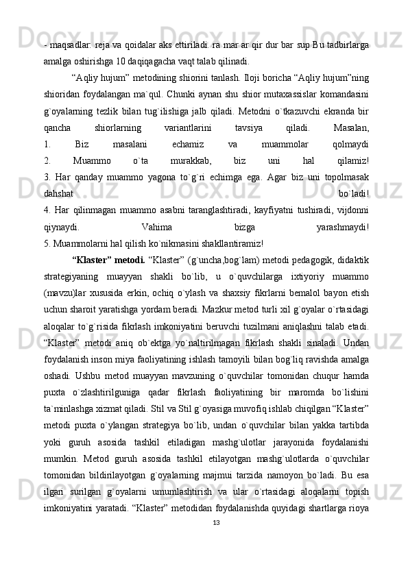 - maqsadlar: reja va qoidalar aks ettiriladi. ra mar ar qir dur bar sup Bu tadbirlarga
amalga oshirishga 10 daqiqagacha vaqt talab qilinadi. 
           “Aqliy hujum” metodining shiorini tanlash. Iloji boricha “Aqliy hujum”ning
shioridan  foydalangan   ma`qul.   Chunki   aynan   shu   shior   mutaxassislar   komandasini
g`oyalarning   tezlik   bilan   tug`ilishiga   jalb   qiladi.   Metodni   o`tkazuvchi   ekranda   bir
qancha   shiorlarning   variantlarini   tavsiya   qiladi.   Masalan,
1.   Biz   masalani   echamiz   va   muammolar   qolmaydi
2.   Muammo   o`ta   murakkab,   biz   uni   hal   qilamiz!
3.   Har   qanday   muammo   yagona   to`g`ri   echimga   ega.   Agar   biz   uni   topolmasak
dahshat   bo`ladi!
4.   Har   qilinmagan   muammo   asabni   taranglashtiradi,   kayfiyatni   tushiradi,   vijdonni
qiynaydi.   Vahima   bizga   yarashmaydi!
5. Muammolarni hal qilish ko`nikmasini shakllantiramiz! 
                  “Klaster” metodi.   “Klaster” (g`uncha,bog`lam) metodi pedagogik, didaktik
strategiyaning   muayyan   shakli   bo`lib,   u   o`quvchilarga   ixtiyoriy   muammo
(mavzu)lar   xususida   erkin,   ochiq   o`ylash   va   shaxsiy   fikrlarni   bemalol   bayon   etish
uchun sharoit yaratishga yordam beradi. Mazkur metod turli xil g`oyalar o`rtasidagi
aloqalar  to`g`risida  fikrlash  imkoniyatini  beruvchi   tuzilmani   aniqlashni  talab  etadi.
“Klaster”   metodi   aniq   ob`ektga   yo`naltirilmagan   fikrlash   shakli   sinaladi.   Undan
foydalanish inson miya faoliyatining ishlash tamoyili bilan bog`liq ravishda amalga
oshadi.   Ushbu   metod   muayyan   mavzuning   o`quvchilar   tomonidan   chuqur   hamda
puxta   o`zlashtirilguniga   qadar   fikrlash   faoliyatining   bir   maromda   bo`lishini
ta`minlashga xizmat qiladi. Stil va Stil g`oyasiga muvofiq ishlab chiqilgan “Klaster”
metodi   puxta   o`ylangan   strategiya   bo`lib,   undan   o`quvchilar   bilan   yakka   tartibda
yoki   guruh   asosida   tashkil   etiladigan   mashg`ulotlar   jarayonida   foydalanishi
mumkin.   Metod   guruh   asosida   tashkil   etilayotgan   mashg`ulotlarda   o`quvchilar
tomonidan   bildirilayotgan   g`oyalarning   majmui   tarzida   namoyon   bo`ladi.   Bu   esa
ilgari   surilgan   g`oyalarni   umumlashtirish   va   ular   o`rtasidagi   aloqalarni   topish
imkoniyatini yaratadi. “Klaster” metodidan foydalanishda quyidagi shartlarga rioya
13 