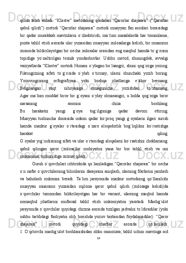 qilish   talab   etiladi.   “Klaster”   metodining   qoidalari   “Qarorlar   shajarasi”   (“Qarorlar
qabul  qilish”)   metodi  “Qarorlar  shajarasi”   metodi  muayyan  fan asoslari  borasidagi
bir   qadar   murakkab   mavzularni   o`zlashtirish,   ma`lum   masalalarda   har   tomonlama,
puxta tahlil etish asosida  ular  yuzasidan  muayyan xulosalarga kelish, bir muammo
xususida bildirilayotgan bir necha xulosalar orasidan eng maqbul hamda to`g`risini
topishga   yo`naltirilgan   texnik   yondashuvlar.   Ushbu   metod,   shuningdek,   avvalgi
vaziyatlarda “Klaster” metodi Nimani  o`ylagan bo`lsangiz, shuni qog`ozga yozing.
Fikringizning   sifati   to`g`risida   o`ylab   o`tirmay,   ularni   shunchaki   yozib   boring.
Yozuvingizning   orfografiyasi   yoki   boshqa   jihatlariga   e`tibor   bermang.
Belgilangan   vaqt   nihoyasiga   etmagunicha,   yozishdan   to`xtamang.
Agar   ma`lum  muddat  biror  bir   g`oyani  o`ylay  olmasangiz,   u  holda  qog`ozga   biror
narsaning   rasmini   chiza   boshlang.
Bu   harakatni   yangi   g`oya   tug`ilguniga   qadar   davom   ettiring.
Muayyan   tushuncha   doirasida   imkon   qadar   ko`proq   yangi   g`oyalarni   ilgari   surish
hamda   mazkur   g`oyalar   o`rtasidagi   o`zaro   aloqadorlik   bog`liqlikni   ko`rsatishga
harakat   qiling.
G`oyalar yig`indisining sifati va ular o`rtasidagi aloqalarni ko`rsatishni cheklamang.
qabul   qilingan   qaror   (xulosa)lar   mohiyatini   yana   bir   bor   tahlil   etish   va   uni
mukammal tushunishga xizmat qiladi.         
                Guruh o`quvchilari ishtirokida qo`laniladigan “Qarorlar  shajarasi” bir necha
o`n nafar o`quvchilarning bilimlarini darajasini aniqlash, ularning fikrlarini jamlash
va   baholash   imkonini   beradi.   Ta`lim   jarayonida   mazkur   metodning   qo`llanilishi
muayyan   muammo   yuzasidan   oqilona   qaror   qabul   qilish   (xulosaga   kelish)da
o`quvchilar   tomonidan   bildirilayotgan   har   bir   variant,   ularning   maqbul   hamda
nomaqbul   jihatlarini   mufassal   tahlil   etish   imkoniyatini   yaratadi.   Mashg`ulot
jarayonida o`quvchilar quyidagi chizma asosida tuzilgan jadvalni to`ldiradilar (yoki
ushbu   tartibdagi   faoliyatni   olib   borishda   yozuv   taxtasidan   foydalanadilar):   “Qaror
shajarasi”   metodi   quyidagi   shartlar   asosida   qo`laniladi:
1. O`qituvchi mashg`ulot boshlanishidan oldin munozara, tahlil uchun mavzuga oid
14 