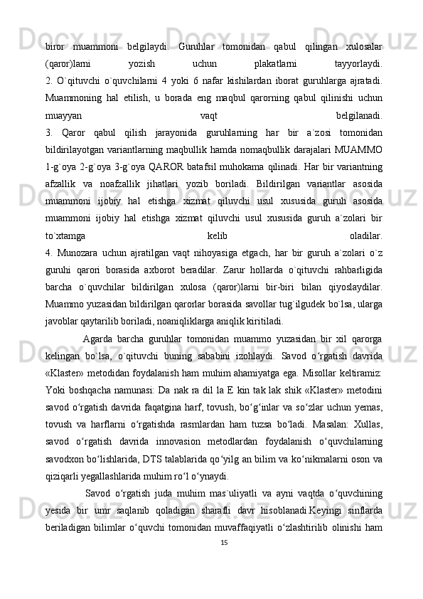 biror   muammoni   belgilaydi.   Guruhlar   tomonidan   qabul   qilingan   xulosalar
(qaror)larni   yozish   uchun   plakatlarni   tayyorlaydi.
2.   O`qituvchi   o`quvchilarni   4   yoki   6   nafar   kishilardan   iborat   guruhlarga   ajratadi.
Muammoning   hal   etilish,   u   borada   eng   maqbul   qarorning   qabul   qilinishi   uchun
muayyan   vaqt   belgilanadi.
3.   Qaror   qabul   qilish   jarayonida   guruhlarning   har   bir   a`zosi   tomonidan
bildirilayotgan variantlarning maqbullik hamda nomaqbullik darajalari MUAMMO
1-g`oya  2-g`oya  3-g`oya  QAROR   batafsil  muhokama  qilinadi.  Har   bir  variantning
afzallik   va   noafzallik   jihatlari   yozib   boriladi.   Bildirilgan   variantlar   asosida
muammoni   ijobiy   hal   etishga   xizmat   qiluvchi   usul   xususida   guruh   asosida
muammoni   ijobiy   hal   etishga   xizmat   qiluvchi   usul   xususida   guruh   a`zolari   bir
to`xtamga   kelib   oladilar.
4.   Munozara   uchun   ajratilgan   vaqt   nihoyasiga   etgach,   har   bir   guruh   a`zolari   o`z
guruhi   qarori   borasida   axborot   beradilar.   Zarur   hollarda   o`qituvchi   rahbarligida
barcha   o`quvchilar   bildirilgan   xulosa   (qaror)larni   bir-biri   bilan   qiyoslaydilar.
Muammo yuzasidan bildirilgan qarorlar borasida savollar tug`ilgudek bo`lsa, ularga
javoblar qaytarilib boriladi, noaniqliklarga aniqlik kiritiladi. 
                Agarda   barcha   guruhlar   tomonidan   muammo   yuzasidan   bir   xil   qarorga
kelingan   bo`lsa,   o`qituvchi   buning   sababini   izohlaydi.   Savod   o rgatish   davridaʻ
«Klaster» metodidan foydalanish ham muhim ahamiyatga ega. Misollar keltiramiz:
Yoki  boshqacha   namunasi:   Da  nak ra  dil   la E  kin  tak lak  shik  «Klaster»  metodini
savod   o rgatish   davrida  faqatgina   harf,   tovush,   bo g inlar   va   so zlar   uchun   yemas,	
ʻ ʻ ʻ ʻ
tovush   va   harflarni   o rgatishda   rasmlardan   ham   tuzsa   bo ladi.   Masalan:   Xullas,	
ʻ ʻ
savod   o rgatish   davrida   innovasion   metodlardan   foydalanish   o quvchilarning	
ʻ ʻ
savodxon bo lishlarida, DTS talablarida qo yilg an bilim va ko nikmalarni oson va	
ʻ ʻ ʻ
qiziqarli yegallashlarida muhim ro l o ynaydi.	
ʻ ʻ
  Savod   o rgatish   juda   muhim   mas`uliyatli   va   ayni   vaqtda   o quvchining	
ʻ ʻ
yesida   bir   umr   saqlanib   qoladigan   sharafli   davr   hisoblanadi.Keyingi   sinflarda
beriladigan   bilimlar   o quvchi   tomonidan   muvaffaqiyatli   o zlashtirilib   olinishi   ham	
ʻ ʻ
15 