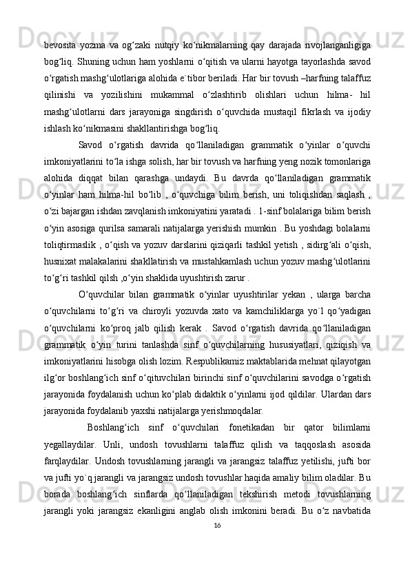 bevosita   yozma   va   og zaki   nutqiy   ko nikmalarning   qay   darajada   rivojlanganligigaʻ ʻ
bog liq. Shuning uchun ham yoshlarni o qitish va ularni hayotga tayorlashda savod	
ʻ ʻ
o rgatish mashg ulotlariga alohida e`tibor beriladi. Har bir tovush –harfning talaffuz	
ʻ ʻ
qilinishi   va   yozilishini   mukammal   o zlashtirib   olishlari   uchun   hilma-   hil	
ʻ
mashg ulotlarni   dars   jarayoniga   singdirish   o quvchida   mustaqil   fikrlash   va   ijodiy	
ʻ ʻ
ishlash ko nikmasini shakllantirishga bog liq. 	
ʻ ʻ
Savod   o rgatish   davrida   qo llaniladigan   grammatik   o yinlar   o quvchi	
ʻ ʻ ʻ ʻ
imkoniyatlarini to la ishga solish, har bir tovush va harfning yeng nozik tomonlariga
ʻ
alohida   diqqat   bilan   qarashga   undaydi.   Bu   davrda   qo llaniladigan   grammatik	
ʻ
o yinlar   ham   hilma-hil   bo lib   ,   o quvchiga   bilim   berish,   uni   toliqishdan   saqlash   ,	
ʻ ʻ ʻ
o zi bajargan ishdan zavqlanish imkoniyatini yaratadi . 1-sinf bolalariga bilim berish
ʻ
o yin asosiga qurilsa samarali natijalarga yerishish mumkin . Bu yoshdagi bolalarni
ʻ
toliqtirmaslik , o qish va yozuv darslarini qiziqarli tashkil yetish , sidirg ali o qish,	
ʻ ʻ ʻ
husnixat malakalarini shakllatirish va mustahkamlash uchun yozuv mashg ulotlarini	
ʻ
to g ri tashkil qilsh ,o yin shaklida uyushtirish zarur . 	
ʻ ʻ ʻ
O quvchilar   bilan   grammatik   o yinlar   uyushtirilar   yekan   ,   ularga   barcha	
ʻ ʻ
o quvchilarni   to g ri   va   chiroyli   yozuvda   xato   va   kamchiliklarga   yo`l   qo yadigan	
ʻ ʻ ʻ ʻ
o quvchilarni   ko proq   jalb   qilish   kerak   .   Savod   o rgatish   davrida   qo llaniladigan
ʻ ʻ ʻ ʻ
grammatik   o yin   turini   tanlashda   sinf   o quvchilarning   hususiyatlari,   qiziqish   va	
ʻ ʻ
imkoniyatlarini hisobga olish lozim. Respublikamiz maktablarida mehnat qilayotgan
ilg or boshlang ich sinf o qituvchilari birinchi sinf o quvchilarini savodga o rgatish	
ʻ ʻ ʻ ʻ ʻ
jarayonida foydalanish uchun ko plab didaktik o yinlarni ijod qildilar. Ulardan dars	
ʻ ʻ
jarayonida foydalanib yaxshi natijalarga yerishmoqdalar.
  Boshlang ich   sinf   o quvchilari   fonetikadan   bir   qator   bilimlarni	
ʻ ʻ
yegallaydilar.   Unli,   undosh   tovushlarni   talaffuz   qilish   va   taqqoslash   asosida
farqlaydilar.  Undosh   tovushlarning   jarangli   va   jarangsiz   talaffuz   yetilishi,   jufti   bor
va jufti yo`q jarangli va jarangsiz undosh tovushlar haqida amaliy bilim oladilar. Bu
borada   boshlang ich   sinflarda   qo llaniladigan   tekshirish   metodi   tovushlarning	
ʻ ʻ
jarangli   yoki   jarangsiz   ekanligini   anglab   olish   imkonini   beradi.   Bu   o z   navbatida	
ʻ
16 