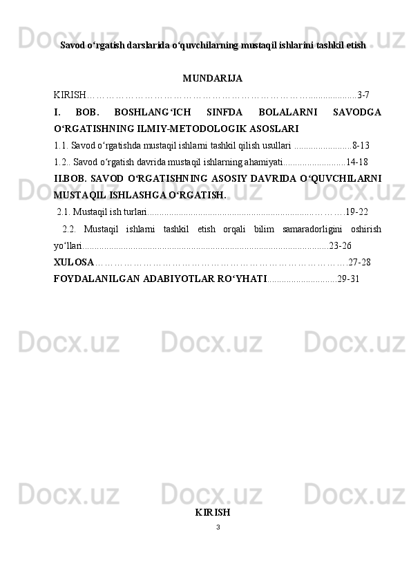 Savod o rgatish darslarida o quvchilarning mustaqil ishlarini tashkilʻ ʻ   etish
MUNDARIJA
K IRISH……………………………………………………………....................3-7
I.   BOB.   BOSHLANG ICH   SINFDA   BOLALARNI   SAVODGA	
ʻ
O RGATISHNING	
ʻ   ILMIY-METODOLOGIK ASOSLARI
1.1. Savod o rgatishda mustaqil ishlarni tashkil qilish usullari ........................8-13	
ʻ
1.2.. Savod o rgatish davrida mustaqil ishlarning ahamiyati..........................14-18
ʻ
II.BOB.   SAVOD   O RGATISHNING   ASOSIY   DAVRIDA   O QUVCHILARNI	
ʻ ʻ
MUSTAQIL ISHLASHGA O RGATISH.	
ʻ
 2.1. Mustaqil ish turlari.....................................................................……….19-22
  2.2.   Mustaqil   ishlarni   tashkil   etish   orqali   bilim   samaradorligini   oshirish
yo llari......................................................................................................23-26	
ʻ
X ULOSA …………………………………………………………………….27-28
FOYDALANILGAN ADABIYOTLAR RO YHATI	
ʻ .............................29-31
KIRISH
3 