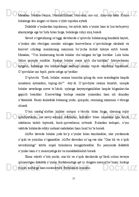 Masalan:   Nodira-Nazira,   NormatXolmat,   Non-don,   suv-sut,   choy-soy   kabi.   Keyin
bolalarga shu singari so zlarni o ylab topishni aytadi. ʻ ʻ
Didaktik o yinlardan topishmoq, tez aytish kabi o yinlar ham ta`lim-tarbiyaviy	
ʻ ʻ
ahamiyatga ega bo lishi bilan birga, bolalarga ruhiy oziq beradi. 	
ʻ
Savod o rgatishning so nggi davrlarida o qituvchi bolalarning kundalik hayoti,	
ʻ ʻ ʻ
o yinlari   aks   ettirilgan   rasmlar   solingan   konvertlarni   o quvchilarga   ulashadi   va	
ʻ ʻ
konvert   ichidagi   rasmlarning   mazmuni   bo yicha   kichik   hikoya   aytib   beradi.	
ʻ
Masalan,   "Yoz   kunlarining   birida   bolalar   cho milgani   ko lga   bordilar.   Lola   bilan
ʻ ʻ
Salim   qayiqda   suzdilar.   Boshqa   bolalar   maza   qilib   cho mildilar"   hikoyachasini	
ʻ
aytgach,   bolalarga   shu   hikoyachaga   taalluqli   rasmni   topish   vazifasini   topshiradi.
O quvchilar uni topib, parta ustiga qo yadilar. 	
ʻ ʻ
O qituvchi: "Endi, bolalar, rasmni tomosha qiling-da, men rasmdagilar haqida	
ʻ
nimalarni   aytmadim,   toping-chi?"   -dey-di.   O quvchilar   rasmni   kuzatib,   uzoqda	
ʻ
bolalar   savatlarga   meva   to ldirib,   uylariga   kaytayotganliklari   haqida   bilganlaricha	
ʻ
gapirib   beradilar.   Konvertdagi   boshqa   rasmlar   yuzasidan   ham   ish   shunday
o tkaziladi. Rasm  tanlashda bolaning yoshi, qiziqishi, rasmning mazmuni e`tiborga	
ʻ
olinadi.
O yin   mashg ulotlari   bolalar   nutqini   o stirishi   bilan   birga,   ularning   aqliy	
ʻ ʻ ʻ
qobiliyatlarini,   ma`naviy-axloqiy   sifatlarini,   kollektiv   bilan   muomala   qila   bilish
odatlarini   tarkib   toptiradi,   kuch-quvvatlarini   orttiradi.   Bulardan   tashqari,   o yin	
ʻ
vaktida bolalarda oddiy mehnat malakalari ham hosil bo la boradi.	
ʻ
Alifbe   davrida   bolalar   juda   ko p   o yinlar   bilan   tanishadilar,   ular   yordamida	
ʻ ʻ
o qish  va yozishni  o rganadilar. Alifbe davridan so ng esa  ular  "Ona tili  va o qish	
ʻ ʻ ʻ ʻ
savodxonligi"   kitobi   orqali   bilimlarini   kengaytiradilar.   Bu   jarayonda   didaktik
o yinlar ham o z xususiyatiga ko ra murakkablashib boradi. 
ʻ ʻ ʻ
Shuni eslatib o tish joizki, ona tili va o qish darslarida qo llash uchun tavsiya	
ʻ ʻ ʻ
qilinayotgan didaktik o yinlar foydalanishga qat`iy chegara mavjud bo lmay, boshqa	
ʻ ʻ
yuqori sinflarga ham moslashtirib foydalanish mumkin. 
21