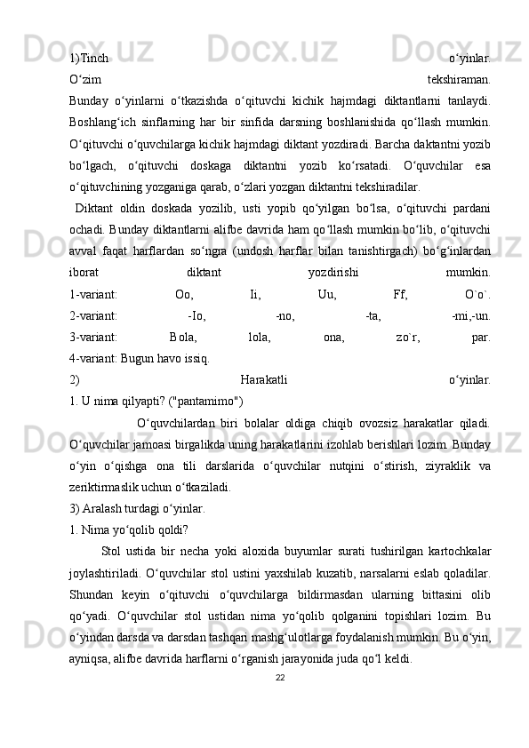1)Tinch   o yinlar.ʻ
O zim   tekshiraman.	
ʻ
Bunday   o yinlarni   o tkazishda   o qituvchi   kichik   hajmdagi   diktantlarni   tanlaydi.	
ʻ ʻ ʻ
Boshlang ich   sinflarning   har   bir   sinfida   darsning   boshlanishida   qo llash   mumkin.
ʻ ʻ
O qituvchi o quvchilarga kichik hajmdagi diktant yozdiradi. Barcha daktantni yozib	
ʻ ʻ
bo lgach,   o qituvchi   doskaga   diktantni   yozib   ko rsatadi.   O quvchilar   esa
ʻ ʻ ʻ ʻ
o qituvchining yozganiga qarab, o zlari yozgan diktantni tekshiradilar.
ʻ ʻ
  Diktant   oldin   doskada   yozilib,   usti   yopib   qo yilgan   bo lsa,   o qituvchi   pardani	
ʻ ʻ ʻ
ochadi. Bunday diktantlarni alifbe davrida ham qo llash mumkin bo lib, o qituvchi	
ʻ ʻ ʻ
avval   faqat   harflardan   so ngra   (undosh   harflar   bilan   tanishtirgach)   bo g inlardan	
ʻ ʻ ʻ
iborat   diktant   yozdirishi   mumkin.
1-variant:   Oo,   Ii,   Uu,   Ff,   O`o`.
2-variant:   -Io,   -no,   -ta,   -mi,-un.
3-variant:   Bola,   lola,   ona,   zo`r,   par.
4-variant: Bugun havo issiq. 
2)   Harakatli   o yinlar.	
ʻ
1. U nima qilyapti? ("pantamimo") 
                      O quvchilardan   biri   bolalar   oldiga   chiqib   ovozsiz   harakatlar   qiladi.	
ʻ
O quvchilar jamoasi birgalikda uning harakatlarini izohlab berishlari lozim. Bunday	
ʻ
o yin   o qishga   ona   tili   darslarida   o quvchilar   nutqini   o stirish,   ziyraklik   va
ʻ ʻ ʻ ʻ
zeriktirmaslik uchun o tkaziladi. 	
ʻ
3) Aralash turdagi o yinlar. 	
ʻ
1. Nima yo qolib qoldi? 	
ʻ
Stol   ustida   bir   necha   yoki   aloxida   buyumlar   surati   tushirilgan   kartochkalar
joylashtiriladi. O quvchilar stol  ustini  yaxshilab kuzatib, narsalarni  eslab qoladilar.	
ʻ
Shundan   keyin   o qituvchi   o quvchilarga   bildirmasdan   ularning   bittasini   olib	
ʻ ʻ
qo yadi.   O quvchilar   stol   ustidan   nima   yo qolib   qolganini   topishlari   lozim.   Bu	
ʻ ʻ ʻ
o yindan darsda va darsdan tashqari mashg ulotlarga foydalanish mumkin. Bu o yin,
ʻ ʻ ʻ
ayniqsa, alifbe davrida harflarni o rganish jarayonida juda qo l keldi. 	
ʻ ʻ
22 