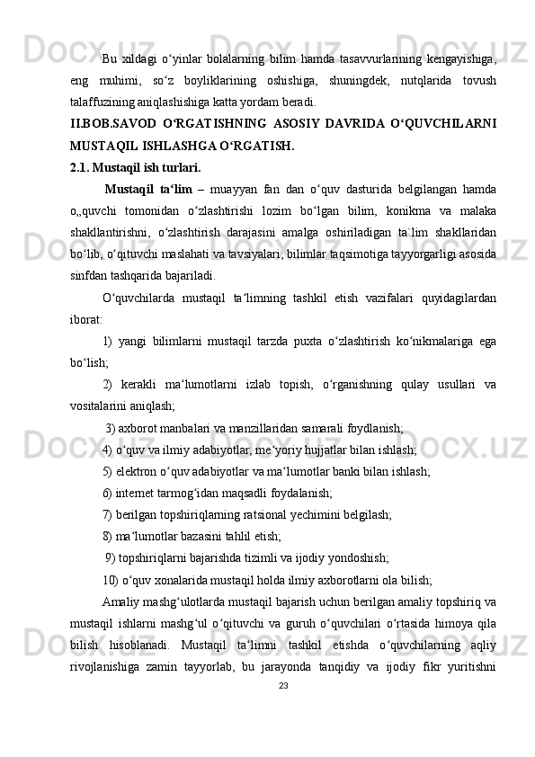 Bu   xildagi   o yinlar   bolalarning   bilim   hamda   tasavvurlarining   kengayishiga,ʻ
eng   muhimi,   so z   boyliklarining   oshishiga,   shuningdek,   nutqlarida   tovush
ʻ
talaffuzining aniqlashishiga katta yordam beradi.
II.BOB.SAVOD   O RGATISHNING   ASOSIY   DAVRIDA   O QUVCHILARNI
ʻ ʻ
MUSTAQIL ISHLASHGA O RGATISH.	
ʻ
2.1. Mustaqil ish turlari.
            Mustaqil   ta lim	
ʻ   –   muayyan   fan   dan   o quv   dasturida   belgilangan   hamda	ʻ
o„quvchi   tomonidan   o zlashtirishi   lozim   bo lgan   bilim,   konikma   va   malaka	
ʻ ʻ
shakllantirishni,   o zlashtirish   darajasini   amalga   oshiriladigan   ta`lim   shakllaridan	
ʻ
bo lib, o qituvchi maslahati va tavsiyalari, bilimlar taqsimotiga tayyorgarligi asosida	
ʻ ʻ
sinfdan tashqarida bajariladi.   
O quvchilarda   mustaqil   ta limning   tashkil   etish   vazifalari   quyidagilardan	
ʻ ʻ
iborat: 
1)   yangi   bilimlarni   mustaqil   tarzda   puxta   o zlashtirish   ko nikmalariga   ega	
ʻ ʻ
bo lish; 	
ʻ
2)   kerakli   ma lumotlarni   izlab   topish,   o rganishning   qulay   usullari   va	
ʻ ʻ
vositalarini aniqlash;
 3) axborot manbalari va manzillaridan samarali foydlanish; 
4) o quv va ilmiy adabiyotlar, me yoriy hujjatlar bilan ishlash;  	
ʻ ʻ
5) elektron o quv adabiyotlar va ma lumotlar banki bilan ishlash; 	
ʻ ʻ
6) internet tarmog idan maqsadli foydalanish; 	
ʻ
7) berilgan topshiriqlarning ratsional yechimini belgilash; 
8) ma lumotlar bazasini tahlil etish;	
ʻ
 9) topshiriqlarni bajarishda tizimli va ijodiy yondoshish; 
10) o quv xonalarida mustaqil holda ilmiy axborotlarni ola bilish; 
ʻ
Amaliy mashg ulotlarda mustaqil bajarish uchun berilgan amaliy topshiriq va	
ʻ
mustaqil   ishlarni   mashg ul   o qituvchi   va   guruh   o quvchilari   o rtasida   himoya   qila	
ʻ ʻ ʻ ʻ
bilish   hisoblanadi.   Mustaqil   ta limni   tashkil   etishda   o quvchilarning   aqliy	
ʻ ʻ
rivojlanishiga   zamin   tayyorlab,   bu   jarayonda   tanqidiy   va   ijodiy   fikr   yuritishni
23 