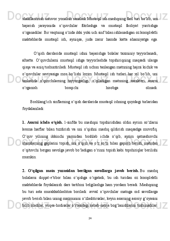 shakllantirish ustuvor yonalish sanaladi. Mustaqil ish mashqning faol turi bo lib, uniʻ
bajarish   jarayonida   o quvchilar   fikrlashga   va   mustaqil   faoliyat   yuritishga	
ʻ
o rganadilar. Bir vaqtning o zida ikki yoki uch sinf bilan ishlanadigan oz komplektli	
ʻ ʻ
maktablarda   mustaqil   ish,   ayniqsa,   juda   zarur   hamda   katta   ahamiyatga   ega.
            O qish   darslarida   mustaqil   ishni   bajarishga   bolalar   taxminiy   tayyorlanadi,	
ʻ
albatta.   O quvchilarni   mustaqil   ishga   tayyorlashda   topshiriqning   maqsadi   ularga
ʻ
qisqa va aniq tushuntiriladi. Mustaqil ish uchun tanlangan matnning hajmi kichik va
o quvchilar   saviyasiga   mos   bo lishi   lozim.   Mustaqil   ish   turlari   har   xil   bo lib,   uni	
ʻ ʻ ʻ
tanlashda   o quvchilarning   tayyorgarligi,   o qiladigan   matnning   xarakteri,   asarni	
ʻ ʻ
o rganish   bosqichi   hisobga   olinadi.	
ʻ
       Boshlang ich sinflarning o qish darslarida mustaqil ishning quyidagi turlaridan	
ʻ ʻ
foydalaniladi:
1.   Asarni   ichda   o qish.	
ʻ   1-sinfda   bu   mashqni   topshirishdan   oldin   ayrim   so zlarni	ʻ
kesma   harflar   bilan   tuzdirish   va   uni   o qishni   mashq   qildirish   maqsadga   muvofiq.	
ʻ
O quv   yilining   ikkinchi   yarmidan   boshlab   ichda   o qib,   ayrim   qatnashuvchi	
ʻ ʻ
shaxslarning gaplarini topish, uni o qish va o z so zi  bilan gapirib berish, matndan	
ʻ ʻ ʻ
o qituvchi bergan savolga javob bo ladigan o rinni topish kabi topshiriqlar berilishi	
ʻ ʻ ʻ
mumkin.
2.   O qilgan   matn   yuzasidan   berilgan   savollarga   javob   berish.	
ʻ   Bu   mashq
bolalarni   diqqat-e tibor   bilan   o qishga   o rgatadi;   bu   ish   turidan   oz   komplektli	
ʻ ʻ ʻ
maktablarda  foydalanish   dars   tartibini   belgilashga   ham   yordam   beradi.   Mashqning
bu   turi   asta   murakkablashtira   boriladi:   avval   o quvchilar   matnga   oid   savollarga	
ʻ
javob berish bilan uning mazmunini o zlashtirsalar, keyin asarning asosiy g oyasini	
ʻ ʻ
bilib oladilar, voqea-hodisalar o rtasidagi sabab-natija bog lanishlarini tushunadilar.	
ʻ ʻ
24 