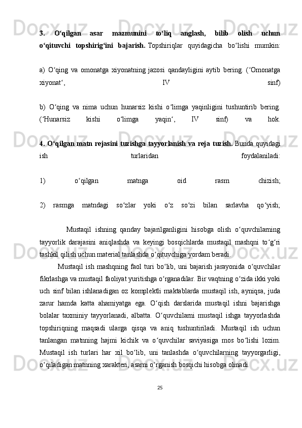 3.   O qilgan   asar   mazmunini   to liq   anglash,   bilib   olish   uchunʻ ʻ
o qituvchi   topshirig ini   bajarish.	
ʻ ʻ   Topshiriqlar   quyidagicha   bo lishi   mumkin:	ʻ
a)   O qing   va   omonatga   xiyonatning   jazosi   qandayligini   aytib   bering.   ( Omonatga	
ʻ ʻ
xiyonat ,   IV   sinf)	
ʻ
b)   O qing   va   nima   uchun   hunarsiz   kishi   o limga   yaqinligini   tushuntirib   bering.	
ʻ ʻ
( Hunarsiz   kishi   o limga   yaqin ,   IV   sinf)   va   hok.	
ʻ ʻ ʻ
4. O qilgan matn rejasini  tuzishga  tayyorlanish va reja tuzish.	
ʻ   Bunda quyidagi
ish   turlaridan   foydalaniladi:
1)   o qilgan   matnga   oid   rasm   chizish;	
ʻ
2)   rasmga   matndagi   so zlar   yoki   o z   so zi   bilan   sarlavha   qo yish;	
ʻ ʻ ʻ ʻ
              Mustaqil   ishning   qanday   bajarilganligini   hisobga   olish   o quvchilarning	
ʻ
tayyorlik   darajasini   aniqlashda   va   keyingi   bosqichlarda   mustaqil   mashqni   to g ri	
ʻ ʻ
tashkil qilish uchun material tanlashda o qituvchiga yordam beradi.	
ʻ
              Mustaqil   ish   mashqning   faol   turi   bo lib,   uni   bajarish   jarayonida   o quvchilar	
ʻ ʻ
fikrlashga va mustaqil faoliyat yuritishga o rganadilar. Bir vaqtning o zida ikki yoki
ʻ ʻ
uch   sinf   bilan   ishlanadigan   oz   komplektli   maktablarda   mustaqil   ish,   ayniqsa,   juda
zarur   hamda   katta   ahamiyatga   ega.   O qish   darslarida   mustaqil   ishni   bajarishga	
ʻ
bolalar   taxminiy   tayyorlanadi,   albatta.   O quvchilarni   mustaqil   ishga   tayyorlashda
ʻ
topshiriqning   maqsadi   ularga   qisqa   va   aniq   tushuntiriladi.   Mustaqil   ish   uchun
tanlangan   matnning   hajmi   kichik   va   o quvchilar   saviyasiga   mos   bo lishi   lozim.
ʻ ʻ
Mustaqil   ish   turlari   har   xil   bo lib,   uni   tanlashda   o quvchilarning   tayyorgarligi,	
ʻ ʻ
o qiladigan matnning xarakteri, asarni o rganish bosqichi hisobga olinadi. 	
ʻ ʻ
25 